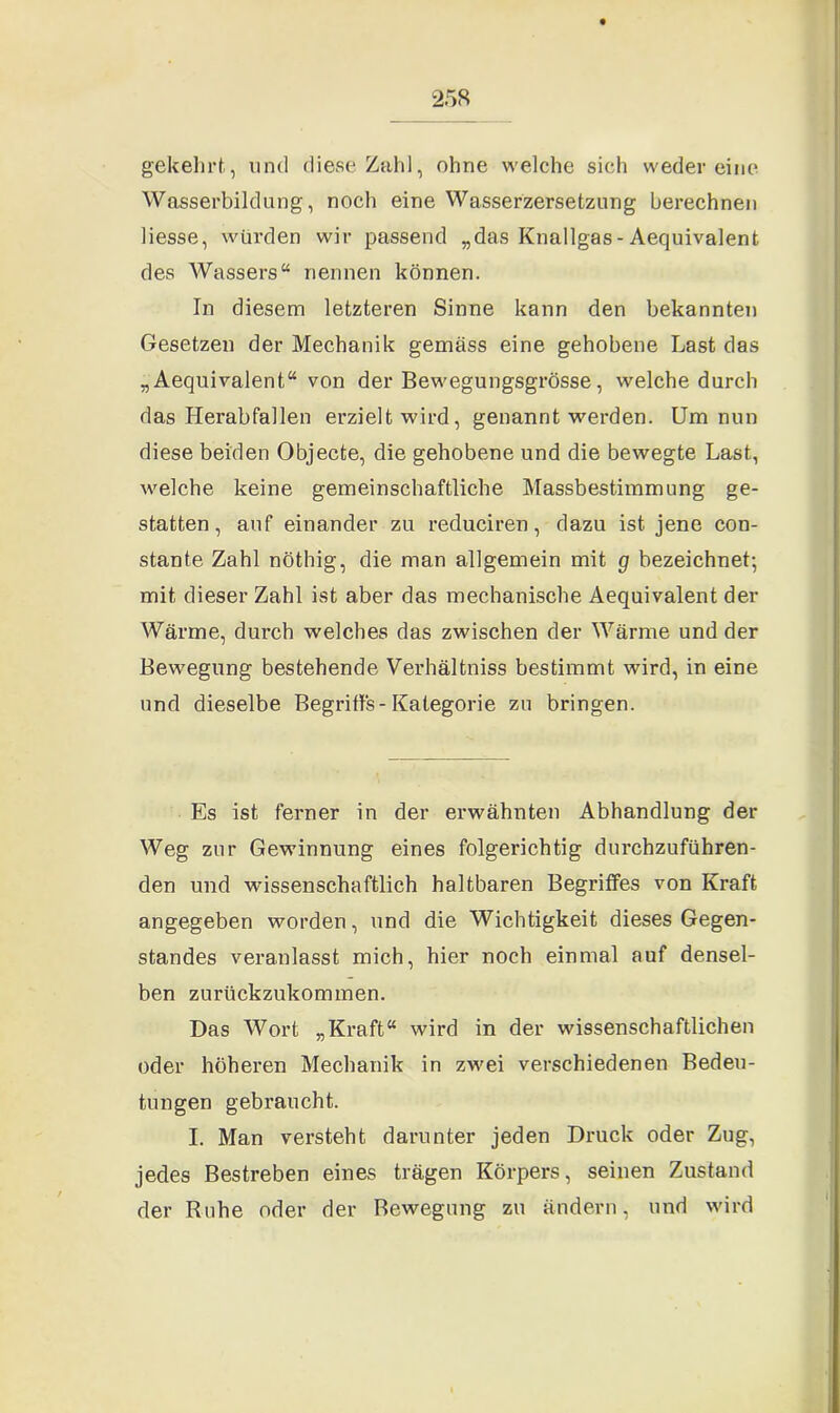 gekehrt, und diese Zahl, ohne welche sieh weder eine Wasserbildung, noch eine Wasserzersetzung berechnen Hesse, würden wir passend „das Knallgas-Aequivalent des Wassers“ nennen können. In diesem letzteren Sinne kann den bekannten Gesetzen der Mechanik gemäss eine gehobene Last das „Aequivalent“ von der Bewegungsgrösse, welche durch das Herabfallen erzielt wird, genannt werden. Um nun diese beiden Objecte, die gehobene und die bewegte Last, welche keine gemeinschaftliche Massbestimmung ge- statten, auf einander zu reduciren, dazu ist jene con- stante Zahl nöthig, die man allgemein mit g bezeichnet; mit dieser Zahl ist aber das mechanische Aequivalent der Wärme, durch welches das zwischen der Wärme und der Bewegung bestehende Verhältniss bestimmt wird, in eine und dieselbe Begriffs-Kategorie zu bringen. Es ist ferner in der erwähnten Abhandlung der Weg zur Gewinnung eines folgerichtig durchzuführen- den und wissenschaftlich haltbaren Begriffes von Kraft angegeben worden, und die Wichtigkeit dieses Gegen- standes veranlasst mich, hier noch einmal auf densel- ben zurückzukommen. Das Wort „Kraft“ wird in der wissenschaftlichen oder höheren Mechanik in zwei verschiedenen Bedeu- tungen gebraucht. I. Man versteht darunter jeden Druck oder Zug, jedes Bestreben eines trägen Körpers, seinen Zustand der Ruhe oder der Bewegung zu ändern, und wird