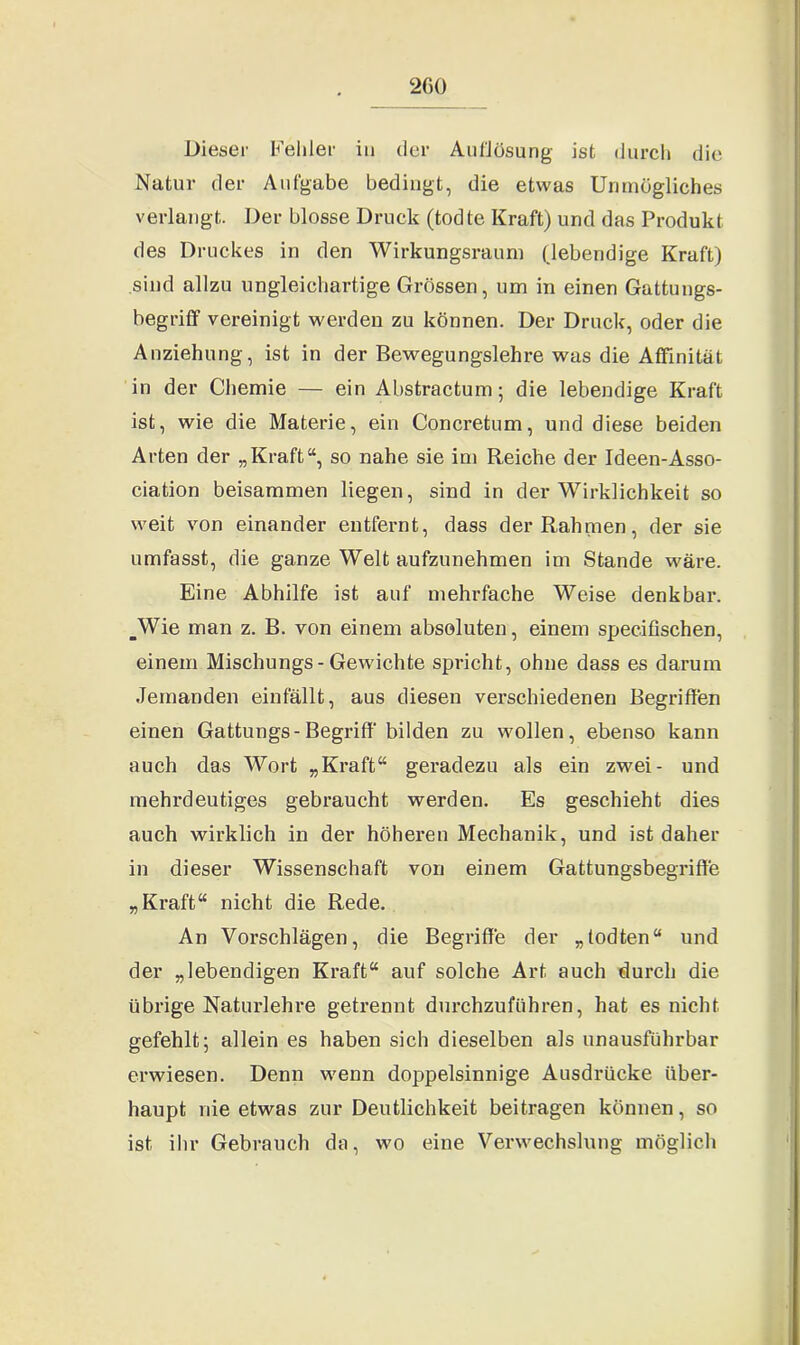 Dieser Fehler in der Auflösung ist durch die Natur der Aufgabe bedingt, die etwas Unmögliches verlangt. Der blosse Druck (todte Kraft) und das Produkt des Druckes in den Wirkungsraum (lebendige Kraft) sind allzu ungleichartige Grössen, um in einen Gattungs- begriff vereinigt werden zu können. Der Druck, oder die Anziehung, ist in der Bewegungslehre was die Affinität in der Chemie — ein Abstractum; die lebendige Kraft ist, wie die Materie, ein Concretum, und diese beiden Arten der „Kraft“, so nahe sie im Reiche der Ideen-Asso- ciation beisammen liegen, sind in der Wirklichkeit so weit von einander entfernt, dass der Rahmen, der sie umfasst, die ganze Welt aufzunehmen im Stande wäre. Eine Abhilfe ist auf mehrfache Weise denkbar. _Wie man z. B. von einem absoluten, einem specißschen, einem Mischungs-Gewichte spricht, ohne dass es darum Jemanden einfällt, aus diesen verschiedenen Begriffen einen Gattungs- Begriff* bilden zu wollen, ebenso kann auch das Wort „Kraft“ geradezu als ein zwei- und mehrdeutiges gebraucht werden. Es geschieht dies auch wirklich in der höheren Mechanik, und ist daher in dieser Wissenschaft von einem Gattungsbegriffe „Kraft“ nicht die Rede. An Vorschlägen, die Begriffe der „todten“ und der „lebendigen Kraft“ auf solche Art auch durch die übrige Naturlehre getrennt durchzuführen, hat es nicht gefehlt; allein es haben sich dieselben als unausführbar erwiesen. Denn wenn doppelsinnige Ausdrücke über- haupt nie etwas zur Deutlichkeit beitragen können, so ist ihr Gebrauch da, wo eine Verwechslung möglich