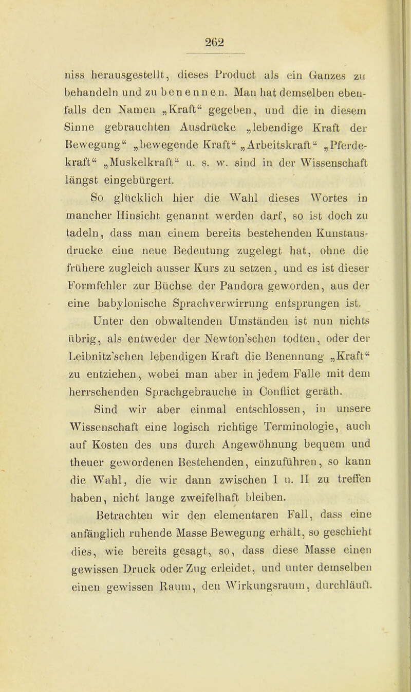2G2 niss herausgestellt, dieses Product als ein Ganzes zu behandeln und zu benennen. Man hat demselben eben- falls den Namen „Kraft“ gegeben, und die in diesem Sinne gebrauchten Ausdrücke „lebendige Kraft der Bewegung“ „bewegende Kraft“ „Arbeitskraft“ „Pferde- kraft“ „Muskelkraft“ u. s. w. sind in der Wissenschaft längst eingebürgert. So glücklich hier die Wahl dieses Wortes in mancher Hinsicht genannt werden darf, so ist doch zu tadeln, dass man einem bereits bestehenden Kunstaus- drucke eine neue Bedeutung zugelegt hat, ohne die frühere zugleich ausser Kurs zu setzen, und es ist dieser Formfehler zur Büchse der Pandora geworden, aus der eine babylonische Sprachverwirrung entsprungen ist. Unter den obwaltenden Umständen ist nun nichts übrig, als entweder der Newton'sehen todten, oder der Leibnitz’schen lebendigen Kraft die Benennung „Kraft“ zu entziehen, wobei man aber in jedem Falle mit dem herrschenden Sprachgebrauche in Conflict geräth. Sind wir aber einmal entschlossen, in unsere Wissenschaft, eine logisch richtige Terminologie, auch auf Kosten des uns durch Angewöhnung bequem und theuer gewordenen Bestehenden, einzuführen, so kann die Wahl, die wir dann zwischen I u. II zu treffen haben, nicht lange zweifelhaft bleiben. Betrachten wir den elementaren Fall, dass eine anfänglich ruhende Masse Bewegung erhält, so geschieht dies, wie bereits gesagt, so, dass diese Masse einen gewissen Druck oder Zug erleidet, und unter demselben einen gewissen Raum, den Wirkungsraum, durchläuft.