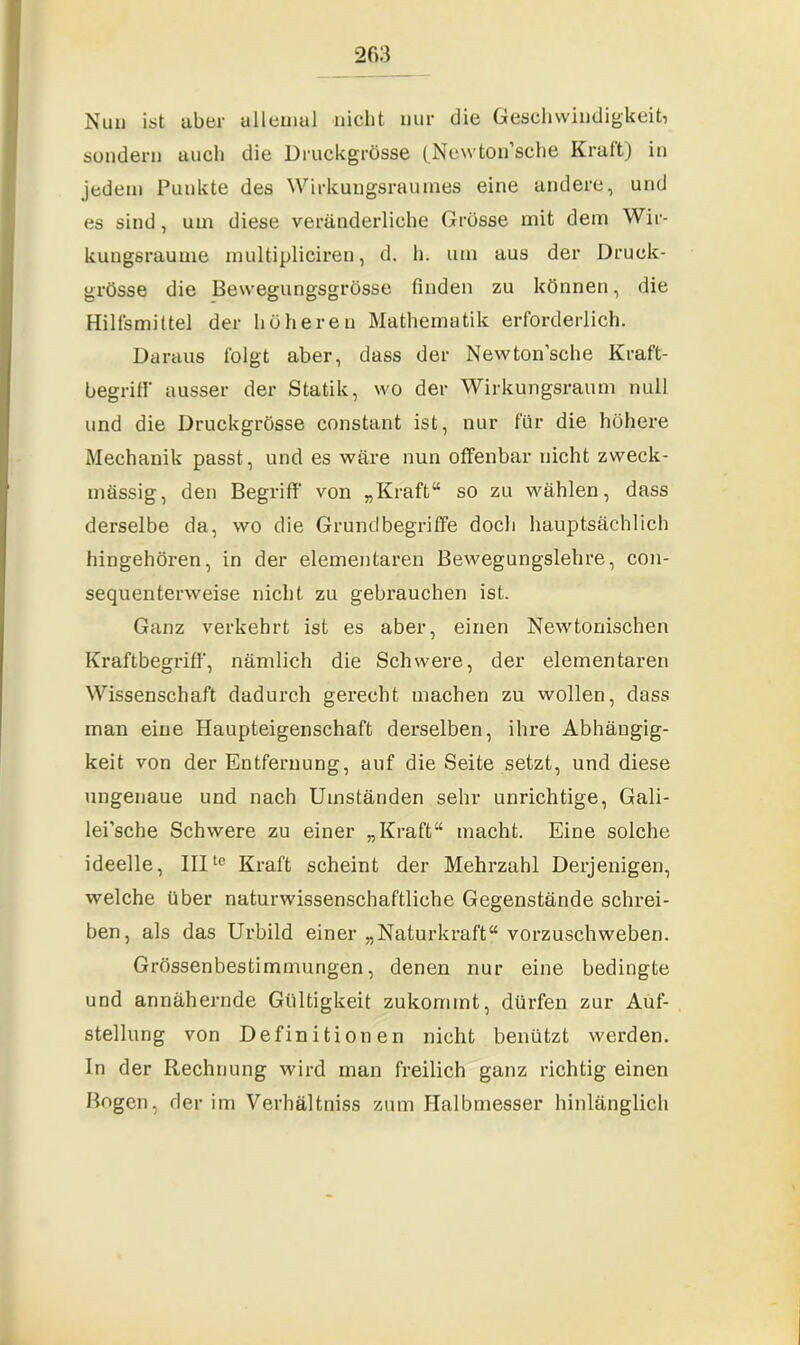 Nun ist über allemal nicht nur die Geschwindigkeit, sondern auch die Druckgrösse (Newton’sche Kraft) in jedem Punkte des Wirkungsraumes eine andere, und es sind, um diese veränderliche Grösse mit dem Wir- kungsraume multipliciren, d. h. um aus der Druck- grösse die Bewegungsgrösse finden zu können, die Hilfsmittel der höheren Mathematik erforderlich. Daraus folgt aber, dass der Newton’sche Kraft- begriff ausser der Statik, wo der Wirkungsraum null und die Druckgrösse constant ist, nur für die höhere Mechanik passt, und es wäre nun offenbar nicht zweck- mässig, den Begriff von „Kraft“ so zu wählen, dass derselbe da, wo die Grundbegriffe doch hauptsächlich hingehören, in der elementaren Bewegungslehre, con- sequenterweise nicht zu gebrauchen ist. Ganz verkehrt ist es aber, einen Newtonischen Kraftbegriff, nämlich die Schwere, der elementaren Wissenschaft dadurch gerecht machen zu wollen, dass man eine Haupteigenschaft derselben, ihre Abhängig- keit von der Entfernung, auf die Seite setzt, und diese ungenaue und nach Umständen sehr unrichtige, Gali- lei’sche Schwere zu einer „Kraft“ macht. Eine solche ideelle, IIIte Kraft scheint der Mehrzahl Derjenigen, welche über naturwissenschaftliche Gegenstände schrei- ben, als das Urbild einer „Naturkraft“ vorzuschweben. Grössenbestimmungen, denen nur eine bedingte und annähernde Gültigkeit zukommt, dürfen zur Auf- stellung von Definitionen nicht benützt werden. In der Rechnung wird man freilich ganz richtig einen Bogen, der im Verhältniss zum Halbmesser hinlänglich
