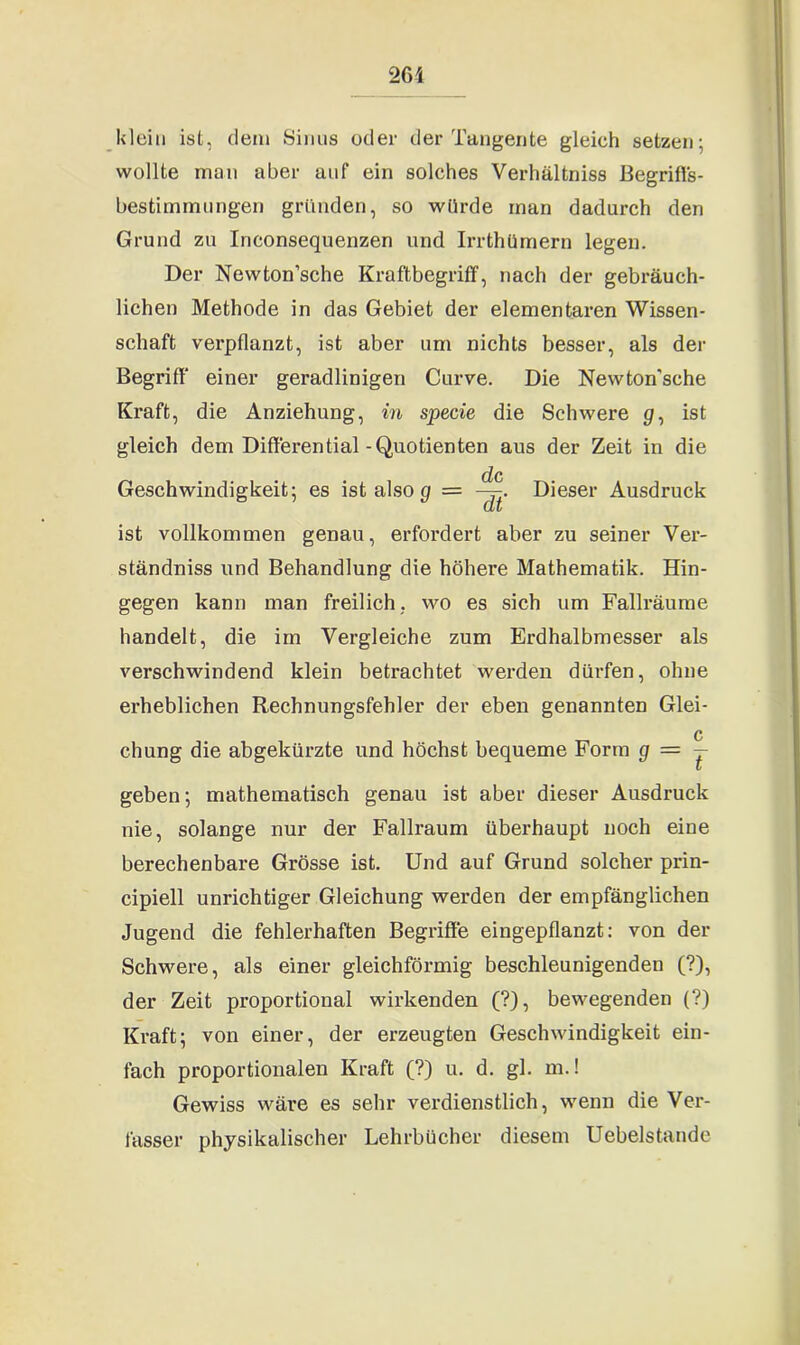 26i klein ist, dem Sinus oder der Tangente gleich setzen; wollte man aber anf ein solches Verhältnis Begriffs- bestimmungen gründen, so würde man dadurch den Grund zu Inconsequenzen und Irrthümern legen. Der Newton’sche Kraftbegriff, nach der gebi'äuch- lichen Methode in das Gebiet der elementaren Wissen- schaft verpflanzt, ist aber um nichts besser, als der Begriff einer geradlinigen Curve. Die Newton'sche Kraft, die Anziehung, in specie die Schwere p, ist gleich dem Differential-Quotienten aus der Zeit in die de Geschwindigkeit; es ist also g = Dieser Ausdruck ist vollkommen genau, erfordert aber zu seiner Ver- ständniss und Behandlung die höhere Mathematik. Hin- gegen kann man freilich. wo es sich um Fallräume handelt, die im Vergleiche zum Erdhalbmesser als verschwindend klein betrachtet werden dürfen, ohne erheblichen Rechnungsfehler der eben genannten Glei- chung die abgekürzte und höchst bequeme Form g = — geben; mathematisch genau ist aber dieser Ausdruck nie, solange nur der Fallraum überhaupt noch eine berechenbare Grösse ist. Und auf Grund solcher prin- cipiell unrichtiger Gleichung werden der empfänglichen Jugend die fehlerhaften Begriffe eingepflanzt: von der Schwere, als einer gleichförmig beschleunigenden (?), der Zeit proportional wirkenden (?), bewegenden (?) Kraft; von einer, der erzeugten Geschwindigkeit ein- fach proportionalen Kraft (?) u. d. gl. m.! Gewiss wäre es sehr verdienstlich, wenn die Ver- fasser physikalischer Lehrbücher diesem Uebelstande