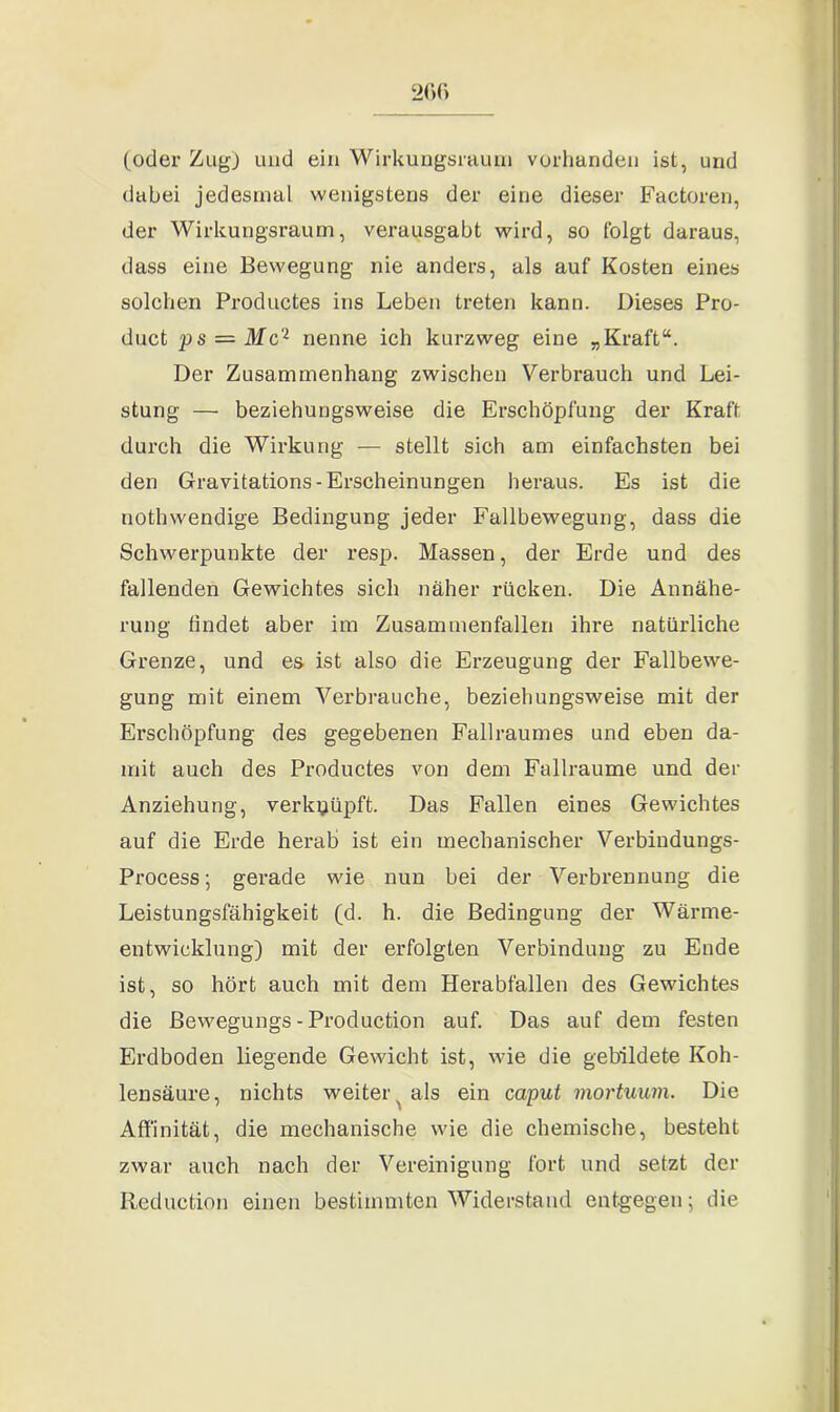 (oder Zug) und ein Wirkungsraum vorhanden ist, und dabei jedesmal wenigstens der eine dieser Factoren, der Wirkungsraum, verausgabt wird, so folgt daraus, dass eine Bewegung nie anders, als auf Kosten eines solchen Productes ins Leben treten kann. Dieses Pro- duct ps — Mc'1 nenne ich kurzweg eine „Kraft“. Der Zusammenhang zwischen Verbrauch und Lei- stung — beziehungsweise die Erschöpfung der Kraft durch die Wirkung — stellt sich am einfachsten bei den Gravitations-Erscheinungen heraus. Es ist die nothwendige Bedingung jeder Fallbewegung, dass die Schwerpunkte der resp. Massen, der Erde und des fallenden Gewichtes sich näher rücken. Die Annähe- rung findet aber im Zusammenfallen ihre natürliche Grenze, und es ist also die Erzeugung der Fallbewe- gung mit einem Verbrauche, beziehungsweise mit der Erschöpfung des gegebenen Fallraumes und eben da- mit auch des Productes von dem Fallraume und der Anziehung, verknüpft. Das Fallen eines Gewichtes auf die Erde herab ist ein mechanischer Verbiudungs- Process; gerade wie nun bei der Verbrennung die Leistungsfähigkeit (d. h. die Bedingung der Wärme- entwicklung) mit der erfolgten Verbindung zu Ende ist, so hört auch mit dem Herabfallen des Gewichtes die ßewegungs - Production auf. Das auf dem festen Erdboden liegende Gewicht ist, wie die gebildete Koh- lensäure, nichts weiter^ als ein caput mortuum. Die Affinität, die mechanische wie die chemische, besteht zwar auch nach der Vereinigung fort und setzt der Reduction einen bestimmten Widerstand entgegen; die