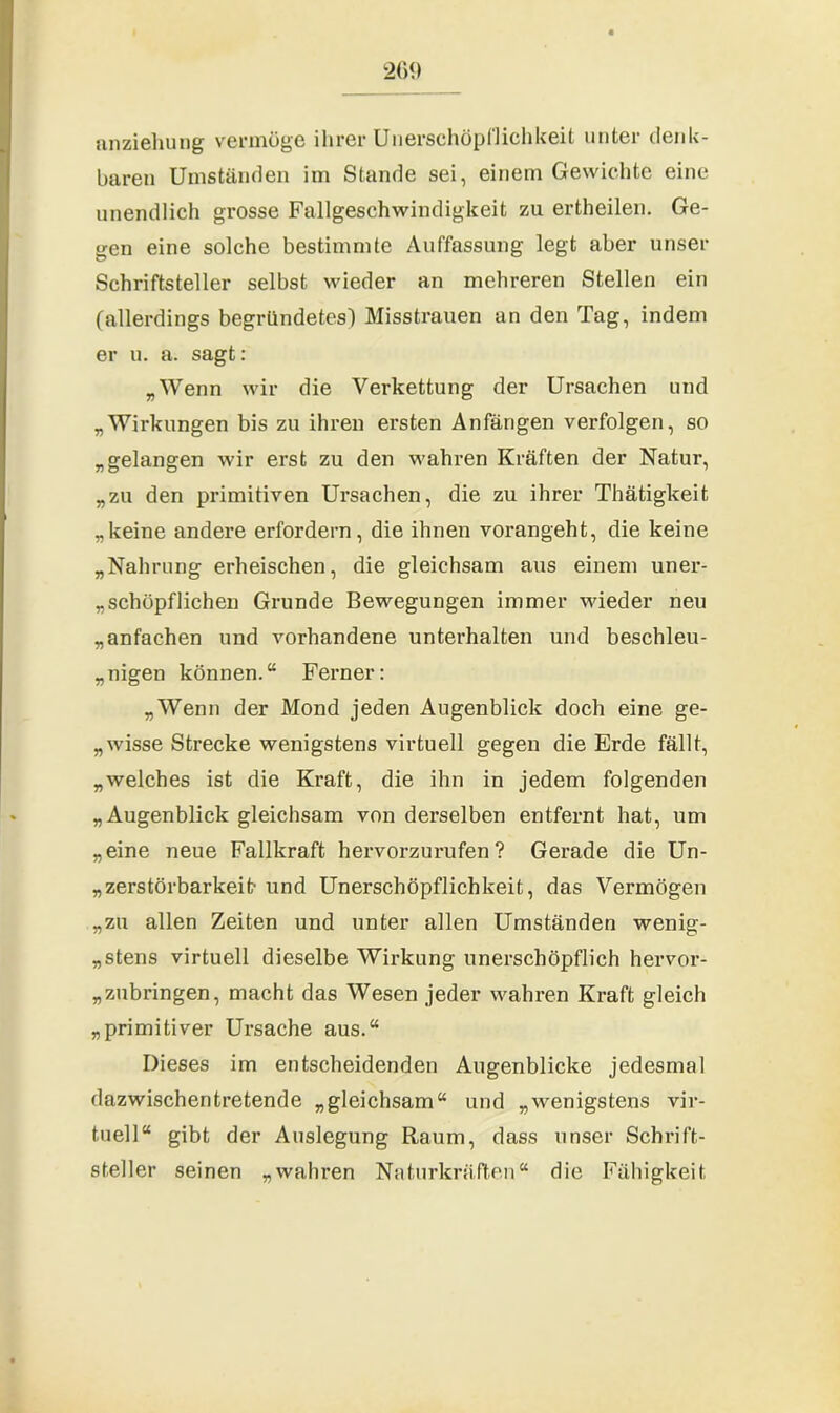 anziehung vermöge ihrer Unerschöpflichkeit unter denk- baren Umständen im Stande sei, einem Gewichte eine unendlich grosse Fallgeschwindigkeit zu ertheilen. Ge- gen eine solche bestimmte Auffassung legt aber unser Schriftsteller selbst wieder an mehreren Stellen ein (allerdings begründetes) Misstrauen an den Tag, indem er u. a. sagt: „Wenn wir die Verkettung der Ursachen und „Wirkungen bis zu ihren ersten Anfängen verfolgen, so „gelangen wir erst zu den wahren Kräften der Natur, „zu den primitiven Ursachen, die zu ihrer Thätigkeit „keine andere erfordern, die ihnen vorangeht, die keine „Nahrung erheischen, die gleichsam aus einem uner- schöpflichen Grunde Bewegungen immer wieder neu „anfachen und vorhandene unterhalten und beschleu- nigen können.“ Ferner: „Wenn der Mond jeden Augenblick doch eine ge- „wisse Strecke wenigstens virtuell gegen die Erde fällt, „welches ist die Kraft, die ihn in jedem folgenden „Augenblick gleichsam von derselben entfernt hat, um „eine neue Fallkraft hervorzurufen? Gerade die Un- zerstörbarkeit- und Unerschöpflichkeit, das Vermögen „zu allen Zeiten und unter allen Umständen wenig- stens virtuell dieselbe Wirkung unerschöpflich hervor- zubringen, macht das Wesen jeder wahren Kraft gleich „primitiver Ursache aus.“ Dieses im entscheidenden Augenblicke jedesmal dazwischentretende „gleichsam“ und „wenigstens vir- tuell“ gibt der Auslegung Raum, dass unser Schrift- steller seinen „wahren Naturkräften“ die Fähigkeit