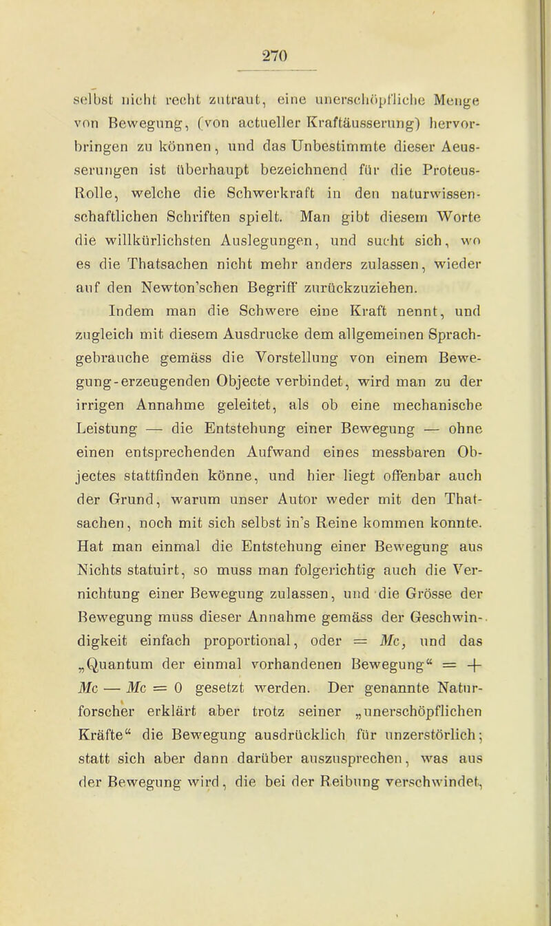 selbst nicht recht zutraut, eine unerschöpfliche Menge von Bewegung, (von actueller Kraftäusserung) hervor- bringen zu können, und das Unbestimmte dieser Aeus- serungen ist überhaupt bezeichnend für die Proteus- Bolle, welche die Schwerkraft in den naturwissen- schaftlichen Schriften spielt. Man gibt diesem Worte die willkürlichsten Auslegungen, und sucht sich, wo es die Thatsachen nicht mehr anders zulassen, wieder auf den Newton’schen Begriff zurückzuziehen. Indem man die Schwere eine Kraft nennt, und zugleich mit diesem Ausdrucke dem allgemeinen Sprach- gebrauche gemäss die Vorstellung von einem Bewe- gung-erzeugenden Objecte verbindet, wird man zu der irrigen Annahme geleitet, als ob eine mechanische Leistung — die Entstehung einer Bewegung — ohne einen entsprechenden Aufwand eines messbaren Ob- jectes stattfinden könne, und hier liegt offenbar auch der Grund, warum unser Autor weder mit den That- sachen, noch mit sich selbst in’s Reine kommen konnte. Hat man einmal die Entstehung einer Bewegung aus Nichts statuirt, so muss man folgerichtig auch die Ver- nichtung einer Bewegung zulassen, und die Grösse der Bewegung muss dieser Annahme gemäss der Geschwin- digkeit einfach proportional, oder = Mc, und das „Quantum der einmal vorhandenen Bewegung“ = -f- Mc — Mc = 0 gesetzt werden. Der genannte Natur- forscher erklärt aber trotz seiner „unerschöpflichen Kräfte“ die Bewegung ausdrücklich für unzerstörlich; statt sich aber dann darüber auszusprechen, was aus der Bewegung wird, die bei der Reibung verschwindet,