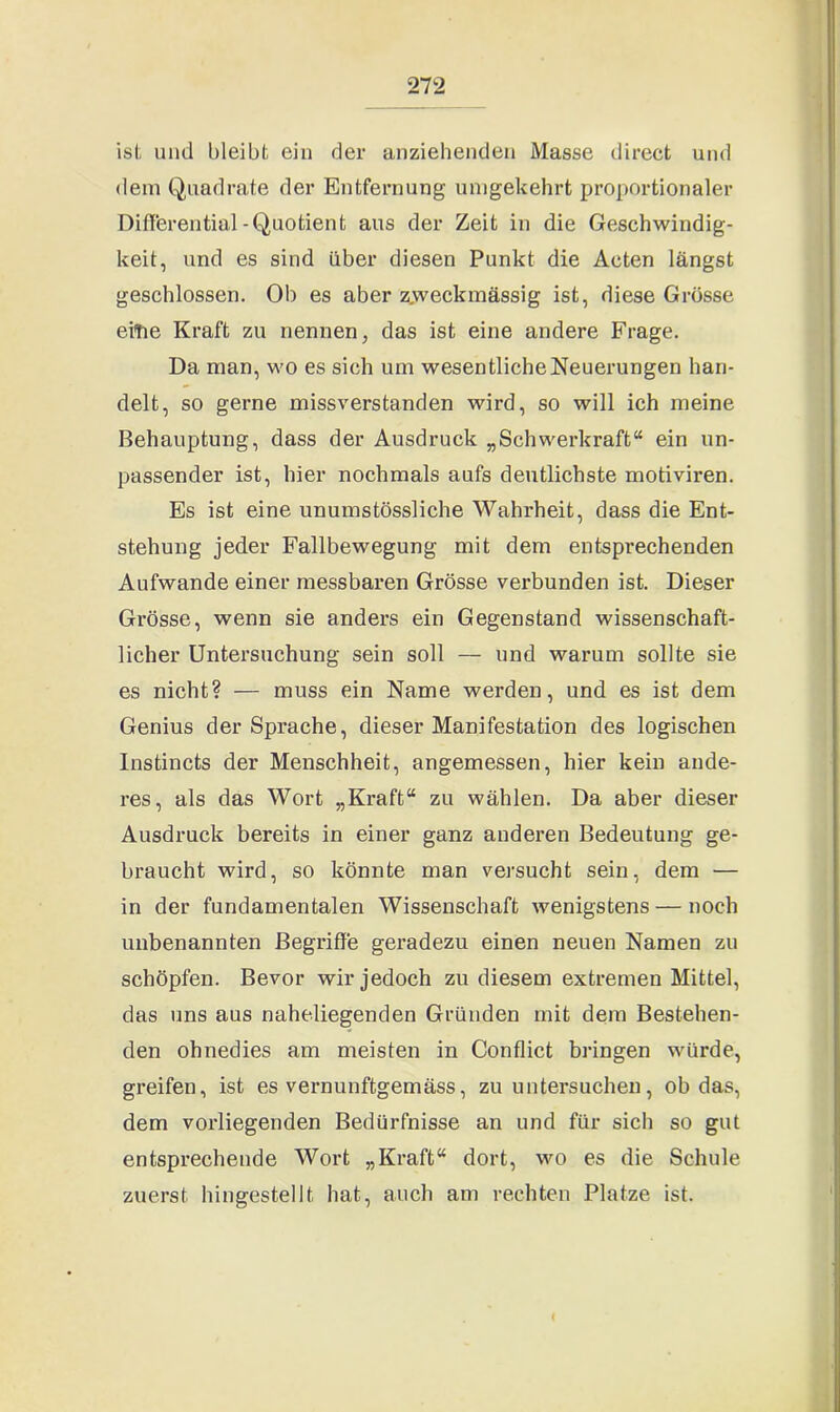 ist und bleibt ein der anziehenden Masse direct und dem Quadrate der Entfernung umgekehrt proportionaler Differential -Quotient aus der Zeit in die Geschwindig- keit, und es sind über diesen Punkt die Acten längst geschlossen. Ob es aber z.weckinässig ist, diese Grösse eitie Kraft zu nennen, das ist eine andere Frage. Da man, wo es sich um wesentliche Neuerungen han- delt, so gerne missverstanden wird, so will ich meine Behauptung, dass der Ausdruck „Schwerkraft“ ein un- passender ist, hier nochmals aufs deutlichste motiviren. Es ist eine unumstössliche Wahrheit, dass die Ent- stehung jeder Fallbewegung mit dem entsprechenden Aufwande einer messbaren Grösse verbunden ist. Dieser Grösse, wenn sie anders ein Gegenstand wissenschaft- licher Untersuchung sein soll — und warum sollte sie es nicht? — muss ein Name werden, und es ist dem Genius der Sprache, dieser Manifestation des logischen Instincts der Menschheit, angemessen, hier kein ande- res, als das Wort „Kraft“ zu wählen. Da aber dieser Ausdruck bereits in einer ganz anderen Bedeutung ge- braucht wird, so könnte man versucht sein, dem — in der fundamentalen Wissenschaft wenigstens — noch unbenannten Begriffe geradezu einen neuen Namen zu schöpfen. Bevor wir jedoch zu diesem extremen Mittel, das uns aus naheliegenden Gründen mit dem Bestehen- den ohnedies am meisten in Conflict bringen würde, greifen, ist es vernunftgemäss, zu untersuchen, ob das, dem vorliegenden Bedürfnisse an und für sich so gut entsprechende Wort „Kraft“ dort, wo es die Schule zuerst hingestellt hat, auch am rechten Platze ist.