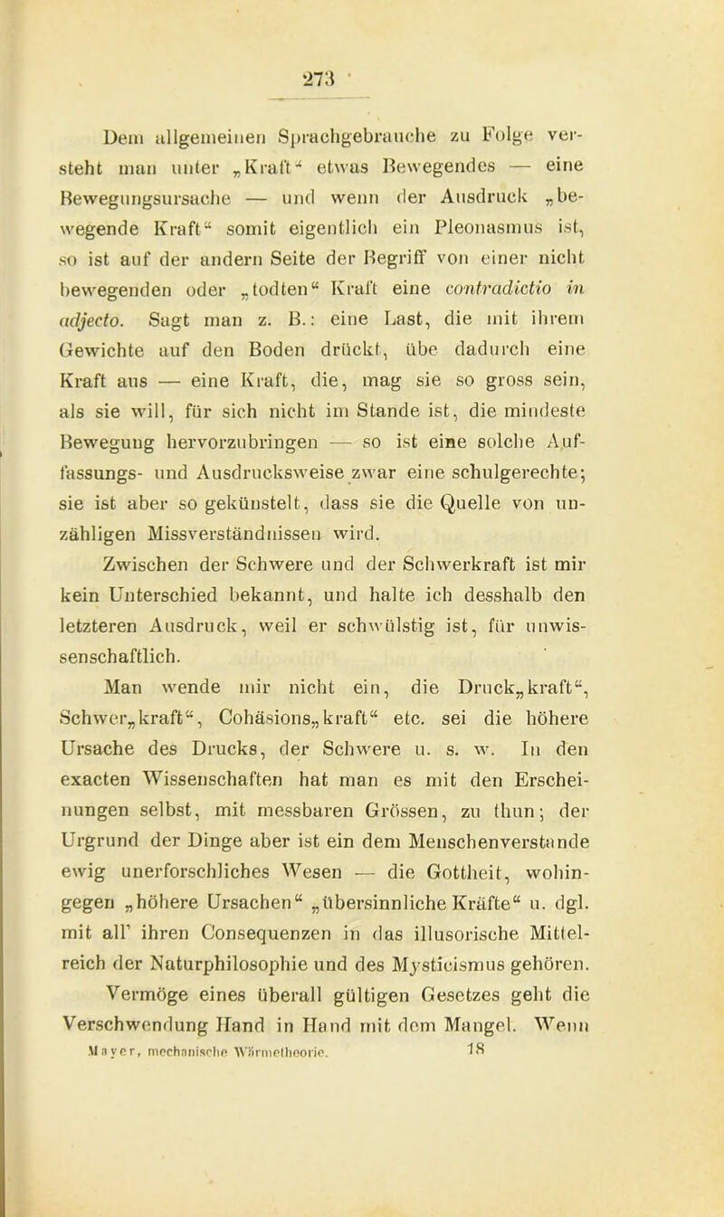 *273 Dem allgemeinen Sprachgebrauche zu Folge ver- steht man unter „Kraft1* etwas Bewegendes — eine Bewegungsursache — und wenn der Ausdruck „ be- wegende Kraft“ somit eigentlich ein Pleonasmus ist, so ist auf der andern Seite der Begriff von einer nicht bewegenden oder „todten“ Kraft eine contradictio in udjeeto. Sagt man z. B.: eine Last, die mit ihrem Gewichte auf den Boden drückt, übe dadurch eine Kraft aus — eine Kraft, die, mag sie so gross sein, als sie will, für sich nicht im Stande ist, die mindeste Bewegung hervorzubringen — so ist eine solche Auf- fassungs- und Ausdrucksweise zwar eine schulgerechte', sie ist aber so gekünstelt, dass sie die Quelle von un- zähligen Missverständnissen wird. Zwischen der Schwere und der Schwerkraft ist mir kein Unterschied bekannt, und halte ich desshalb den letzteren Ausdruck, weil er schwülstig ist, für unwis- senschaftlich. Man wende mir nicht ein, die Druck,,kraft“, Schwer,,kraft“, Cohäsions,,kraft“ etc. sei die höhere Ursache des Drucks, der Schwere u. s. w. In den exacten Wissenschaften hat man es mit den Erschei- nungen selbst, mit messbaren Grössen, zu thun; der Urgrund der Dinge aber ist ein dem Menschenverstände ewig unerforschliches Wesen — die Gottheit, wohin- gegen „höhere Ursachen“ „übersinnliche Kräfte“ u. dgl. mit all’ ihren Consequenzen in das illusorische Mittel- reich der Naturphilosophie und des Mysticismus gehören. Vermöge eines überall gültigen Gesetzes geht die Verschwendung Hand in Hand mit dem Mangel. Wenn Maver, mechanische Wiirmethoorie. 18