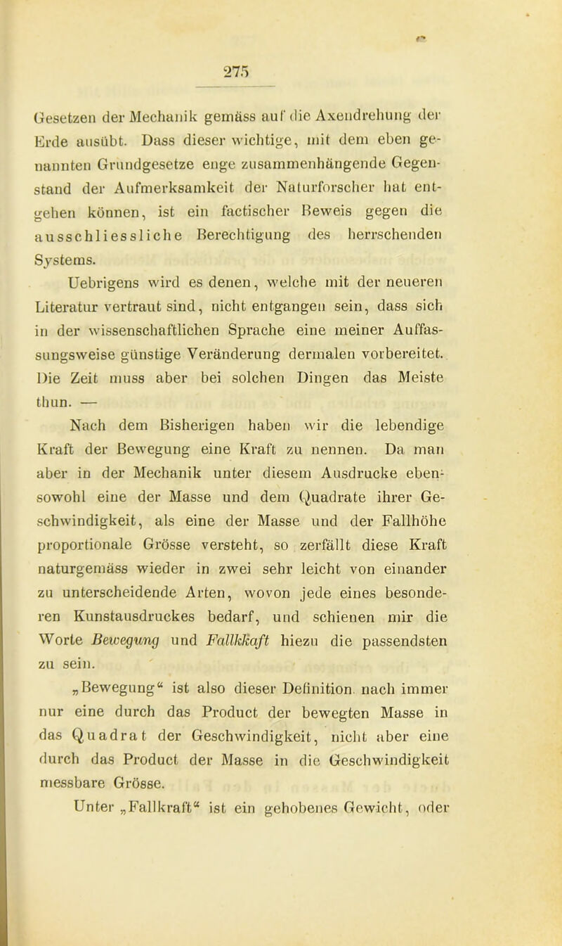 r* Gesetzen der Mechanik gemäss auf die Axendrehung der Erde ausübt. Dass dieser wichtige, mit dem eben ge- nannten Grundgesetze enge zusammenhängende Gegen- stand der Aufmerksamkeit der Naturforscher hat ent- gehen können, ist ein factischer Beweis gegen die ausschliessliche Berechtigung des herrschenden Systems. Uebrigens wird es denen, welche mit der neueren Literatur vertraut sind, nicht entgangen sein, dass sich in der wissenschaftlichen Sprache eine meiner Auffas- sungsweise günstige Veränderung dermalen vorbereitet. Die Zeit muss aber bei solchen Dingen das Meiste thun. — Nach dem Bisherigen haben wir die lebendige Kraft der Bewegung eine Kraft zu nennen. Da man aber in der Mechanik unter diesem Ausdrucke eben- sowohl eine der Masse und dem Quadrate ihrer Ge- schwindigkeit, als eine der Masse und der Fallhöhe proportionale Grösse versteht, so zerfällt diese Kraft naturgemäss wieder in zwei sehr leicht von einander zu unterscheidende Arten, wovon jede eines besonde- ren Kunstausdruckes bedarf, und schienen mir die Worte Bewegung und FallkJiaft hiezu die passendsten zu sein. „Bewegung“ ist also dieser Definition, nach immer nur eine durch das Product der bewegten Masse in das Quadrat der Geschwindigkeit, nicht aber eine durch das Product der Masse in die Geschwindigkeit messbare Grösse. Unter „Fallkraft“ ist ein gehobenes Gewicht, oder