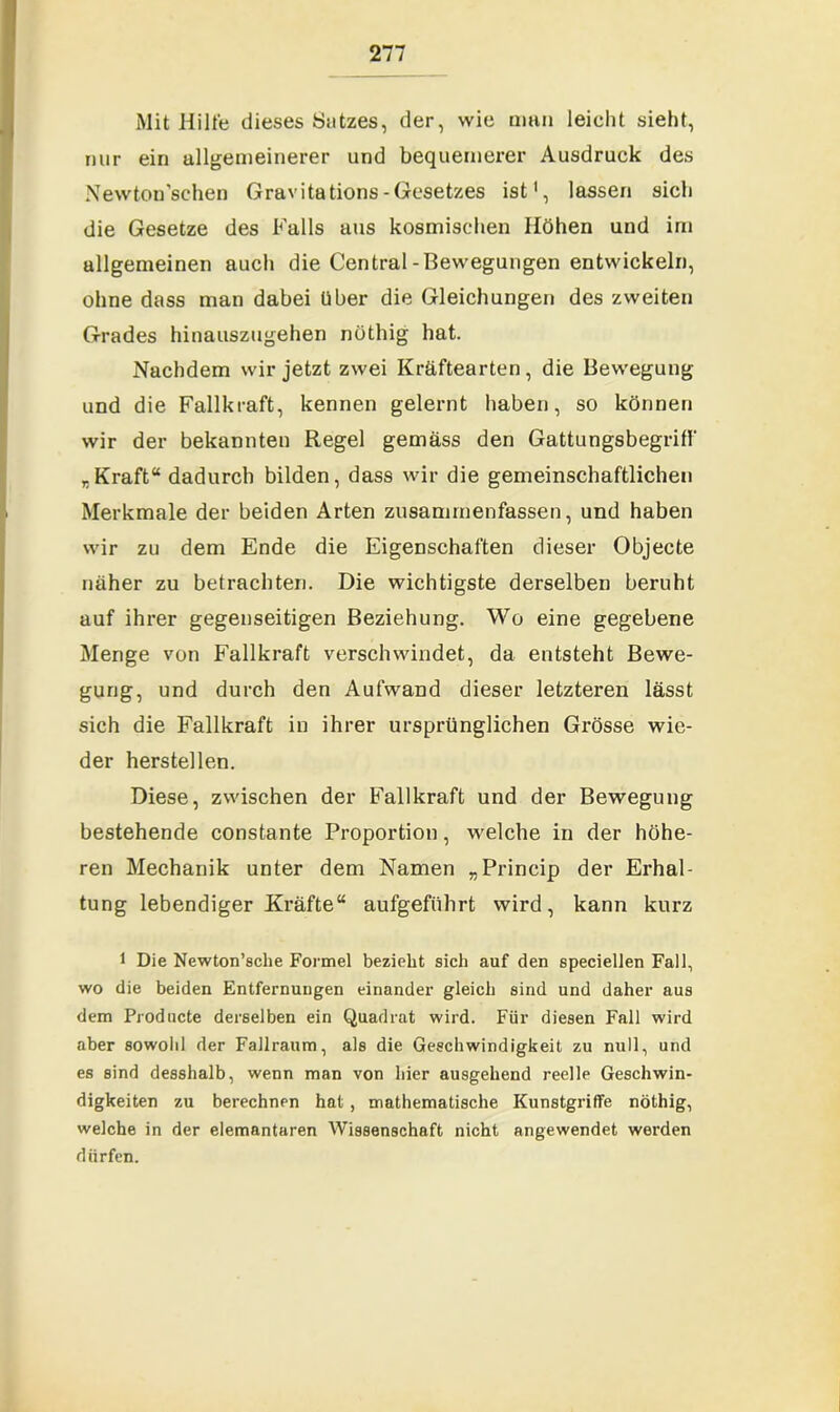 Mit Hilfe dieses Satzes, der, wie man leicht sieht, nur ein allgemeinerer und bequemerer Ausdruck des Newtonschen Gravitations - Gesetzes ist1, lassen sich die Gesetze des Falls aus kosmischen Höhen und im allgemeinen auch die Central-Bewegungen entwickeln, ohne dass man dabei über die Gleichungen des zweiten Grades hinauszugehen nüthig hat. Nachdem wir jetzt zwei Kräftearten, die Bewegung und die Fallkraft, kennen gelernt haben, so können wir der bekannten Regel gemäss den Gattungsbegriff „Kraft“ dadurch bilden, dass wir die gemeinschaftlichen Merkmale der beiden Arten zusammenfassen, und haben wir zu dem Ende die Eigenschaften dieser Objecte näher zu betrachten. Die wichtigste derselben beruht auf ihrer gegenseitigen Beziehung. Wo eine gegebene Menge von Fallkraft verschwindet, da entsteht Bewe- gung, und durch den Aufwand dieser letzteren lässt sich die Fallkraft in ihrer ursprünglichen Grösse wie- der herstellen. Diese, zwischen der Fallkraft und der Bewegung bestehende constante Proportion, welche in der höhe- ren Mechanik unter dem Namen „Princip der Erhal- tung lebendiger Kräfte“ aufgeführt wird, kann kurz 1 Die Newton’sche Formel bezieht sich auf den speciellen Fall, wo die beiden Entfernungen einander gleich sind und daher aus dem Producte derselben ein Quadrat wird. Für diesen Fall wird aber sowohl der Fallraum, als die Geschwindigkeit zu null, und es sind desshalb, wenn man von hier ausgehend reelle Geschwin- digkeiten zu berechnen hat, mathematische Kunstgriffe nöthig, welche in der elementaren Wissenschaft nicht angewendet werden dürfen.