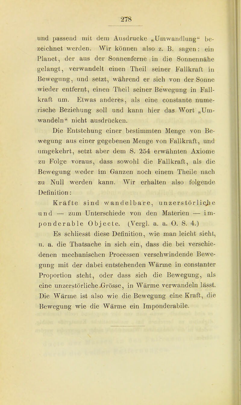 und passend mit dein Ausdrucke „Umwandlung“ be- zeichnet werden. Wir können also z. B. sagen: ein Planet, der aus der Sonnenferne in die Sonnennähe gelangt, verwandelt einen Theil seiner Fallkraft in Bewegung, und setzt, während er sich von der Sonne wieder entfernt, einen Theil seiner Bewegung in Fall- kraft um. Etwas anderes, als eine constante nume- rische Beziehung soll und kann hier das Wort „Um- wandeln“ nicht ausdrücken. Die Entstehung einer bestimmten Menge von Be- wegung aus einer gegebenen Menge von Fallkraft, und umgekehrt, setzt aber dem S. 254 erwähnten Axiome zu Folge voraus, dass sowohl die Fallkraft, als die Bewegung weder im Ganzen noch einem Theile nach zu Null werden kann. Wir erhalten also folgende Definition: Kräfte sind wandelbare, unzerstörlicjie und — zum Unterschiede von den Materien — im- ponderable Objecte. (Vergl. a. a. 0. S. 4.) Es schliesst diese Definition, wie man leicht sieht, u. a. die Thatsache in sich ein, dass die bei verschie- denen mechanischen Processen verschwindende Bewe- gung mit der dabei entstehenden Wärme in constanter Proportion steht, oder dass sich die Bewegung, als eine unzerstörliche.Grösse, in Wärme verwandeln lässt. Die Wärme ist also wie die Bewegung eine Kraft, die Bewegung wie die Wärme ein Imponderabile.