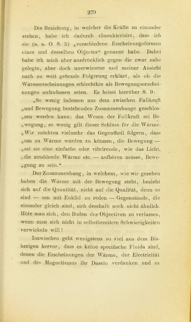 271) Die Beziehung, in welcher die Kräfte zu einander stehen, habe ich dadurch charakterisirt, dass ich sie (a. a. 0. S. 5) „verschiedene Erscheinungsformen eines und desselben Objectes“ genannt habe. Dabei habe ich mich aber ausdrücklich gegen die zwar nahe gelegte, aber doch unerwiesene und meiner Ansicht nach zu weit gehende Folgerung erklärt, als ob die Wärmeerscheinungen schlechthin als Bewegungserschei- nungen aufzufassen seien. Es heisst hierüber S. 9: „So wenig indessen aus dem zwischen Fall kraft „und Bewegung bestehenden Zusammenhänge geschlos- sen werden kann: das Wesen der Fallkraft sei Be- legung, so wenig gilt dieser Schluss für die Wärme. „Wir möchten vielmehr das Gegentheil folgern, dass „um zu Wärme werden zu können, die Bewegung — „sei sie eine einfache oder vibrirende, wie das Licht, „die strahlende Wärme etc. — aufhören müsse, Bewe- gung zu sein.“ Der Zusammenhang, in welchem, wie wir gesehen haben die Wärme mit der Bewegung steht, bezieht sich auf die Quantität, nicht auf die Qualität, denn es sind — um mit Euklid zu reden — Gegenstände, die einander gleich sind, sich desshalb noch nicht ähnlich. Hüte man sich, den Boden des Objectiven zu verlassen, wenn man sich nicht in selbstbereitete Schwierigkeiten verwickeln will! Inzwischen geht wenigstens so viel aus dem Bis- herigen hervor, dass es keine specifische Fluida sind, denen die Erscheinungen der Wärme, der Electricität und des Magnetismus ihr Dasein verdanken und es