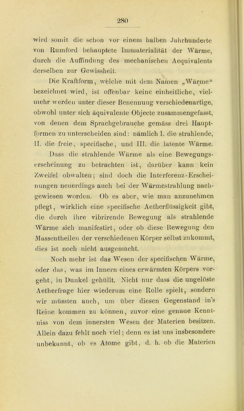 wird somit die schon vor einem halben Jahrhunderte von Ruinford behauptete Imniaterialität der Wärme, durch die Auffindung des mechanischen Aequivalents derselben zur Gewissheit. s Die Kraftform, wfelehe mit dem Namen „Wärme“ bezeichnet wird, ist offenbar keine einheitliche, viel- mehr werden unter dieser Benennung verschiedenartige, obwohl unter sich äquivalente Objecte zusammengefasst, von denen dem Sprachgebrauche gemäss drei Haupt- formen zu unterscheiden sind: nämlich I. die strahlende, II. die freie, specifische, und III. die latente Wärme. Dass die strahlende Wärme als eine Bewegungs- ersoheinung zu betrachten ist, darüber kann kein Zweifel obwalten; sind doch die Interferenz-Erschei- nungen neuerdings auch bei der Wärmestrahlung nach- gewiesen worden. Ob es aber, wie man anzunehrnen pflegt, wirklich eine specifische Aetherflüssigkeit gibt, die durch ihre vibrirende Bewegung als strahlende Wäi*me sich inanifestirt, oder ob diese Bewegung den Massentheilen der verschiedenen Körper selbst zukommt, dies ist noch nicht ausgemacht. Noch mehr ist das Wesen der specifischen Wärme, oder das, was im Innern eines erwärmten Körpers vor- geht, in Dunkel gehüllt. Nicht nur dass die ungelöste Aetherfrage hier wiederum eine Rolle spielt, sondern wir müssten auch, um über diesen Gegenstand in’s Reine kommen zu können, zuvor eine genaue Ivennt- niss von dem innersten Wesen der Materien besitzen. Allein dazu fehlt noch viel; denn es ist uns insbesondere unbekannt, ob es Atome gibt, d. h. ob die Materien