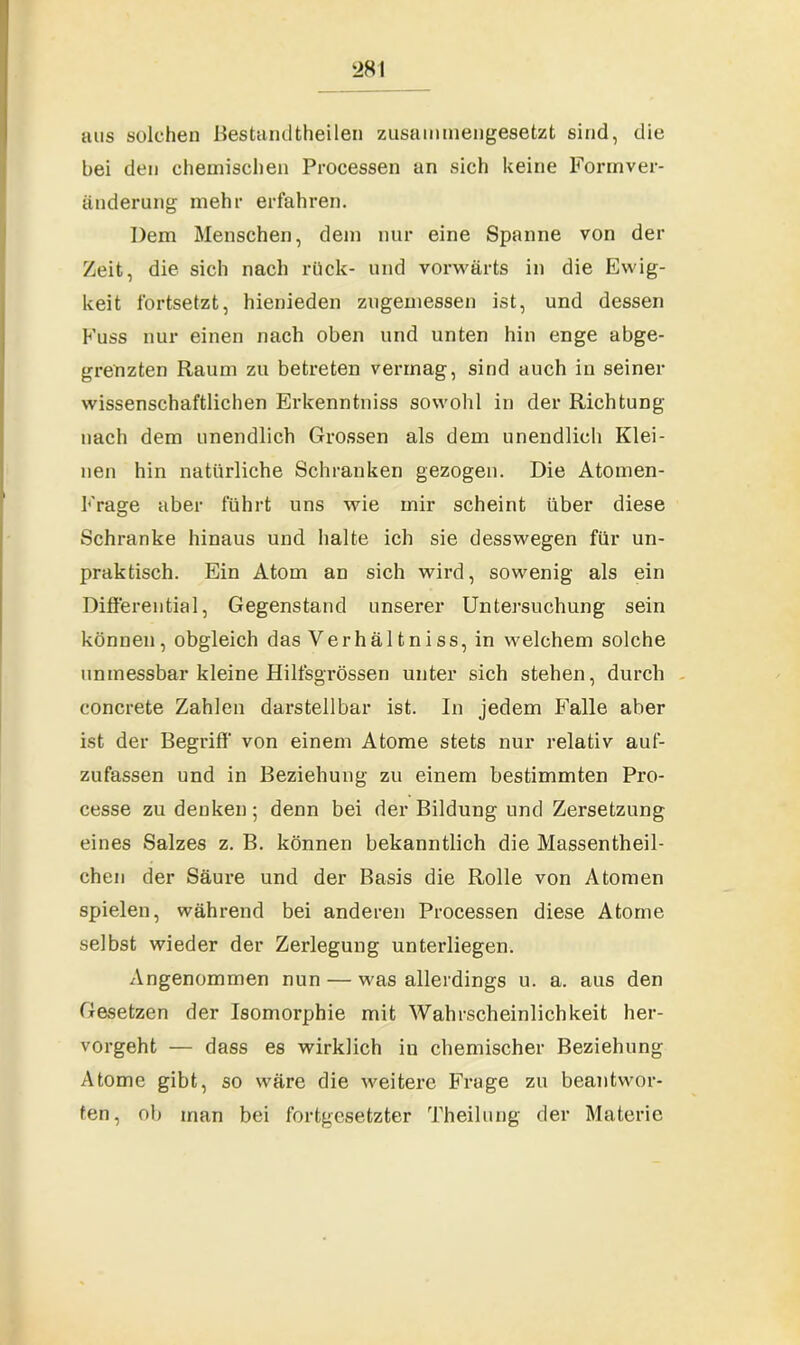 aus solchen Bestandtheilen zusammengesetzt sind, die bei den chemischen Processen an sich keine Formver- änderung mehr erfahren. Dem Menschen, dem nur eine Spanne von der Zeit, die sich nach rück- und vorwärts in die Ewig- keit fortsetzt, hienieden zugemessen ist, und dessen Kuss nur einen nach oben und unten hin enge abge- grenzten Raum zu betreten vermag, sind auch in seiner wissenschaftlichen Erkenntniss sowohl in der Richtung nach dem unendlich Grossen als dem unendlich Klei- nen hin natürliche Schranken gezogen. Die Atomen- Frage aber führt uns wie mir scheint über diese Schranke hinaus und halte ich sie desswegen für un- praktisch. Ein Atom an sich wird, sowenig als ein Differential, Gegenstand unserer Untersuchung sein können, obgleich das Verhältniss, in welchem solche unmessbar kleine Hilfsgrössen unter sich stehen, durch concrete Zahlen darstellbar ist. In jedem Falle aber ist der Begriff' von einem Atome stets nur relativ auf- zufassen und in Beziehung zu einem bestimmten Pro- cesse zu denken; denn bei der Bildung und Zersetzung eines Salzes z. B. können bekanntlich die Massentheil- chen der Säure und der Basis die Rolle von Atomen spielen, während bei anderen Processen diese Atome selbst wieder der Zerlegung unterliegen. Angenommen nun — was allerdings u. a. aus den Gesetzen der Isomorphie mit Wahrscheinlichkeit her- vorgeht — dass es wirklich in chemischer Beziehung Atome gibt, so wäre die weitere Frage zu beantwor- ten, ob inan bei fortgesetzter Theilung der Materie
