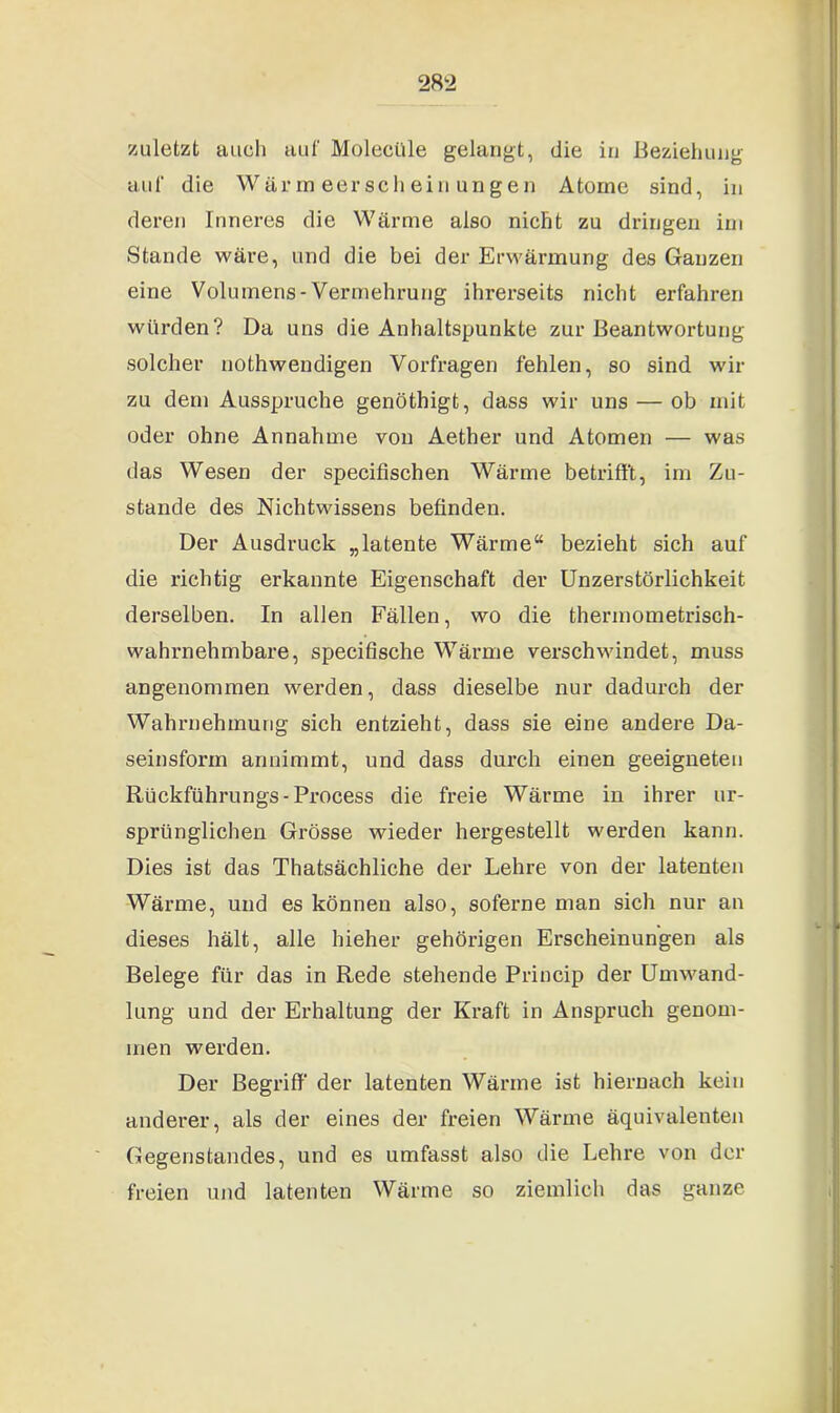 zuletzt auch auf Molectlle gelangt, die in Beziehung auf die Wärmeerscheinungen Atome sind, in deren Inneres die Wärme also nicht zu dringen im Stande wäre, und die bei der Erwärmung des Ganzen eine Volumens-Vermehrung ihrerseits nicht erfahren würden? Da uns die Anhaltspunkte zur Beantwortung solcher nothwendigen Vorfragen fehlen, so sind wir zu dem Ausspruche genöthigt, dass wir uns — ob mit oder ohne Annahme von Aether und Atomen — was das Wesen der specifischen Wärme betrifft, im Zu- stande des Nichtwissens befinden. Der Ausdruck „latente Wärme“ bezieht sich auf die richtig erkannte Eigenschaft der Unzerstörlichkeit derselben. In allen Fällen, wo die thermometrisch- wahniehmbare, specifische Wärme verschwindet, muss angenommen werden, dass dieselbe nur dadurch der Wahrnehmung sich entzieht, dass sie eine andere Da- seinsform annimmt, und dass durch einen geeigneten Rückführungs-Process die freie Wärme in ihx-er ur- sprünglichen Grösse wieder hergestellt werden kann. Dies ist das Thatsächliche der Lehre von der latenten Wärme, und es können also, soferne man sich nur an dieses hält, alle hieher gehörigen Erscheinungen als Belege für das in Rede stehende Princip der Umwand- lung und der Erhaltung der Kraft in Anspruch genom- men werden. Der Begriff der latenten Wärme ist hiernach kein anderer, als der eines der freien Wärme äquivalenten Gegenstandes, und es umfasst also die Lehre von der freien und latenten Wärme so ziemlich das ganze