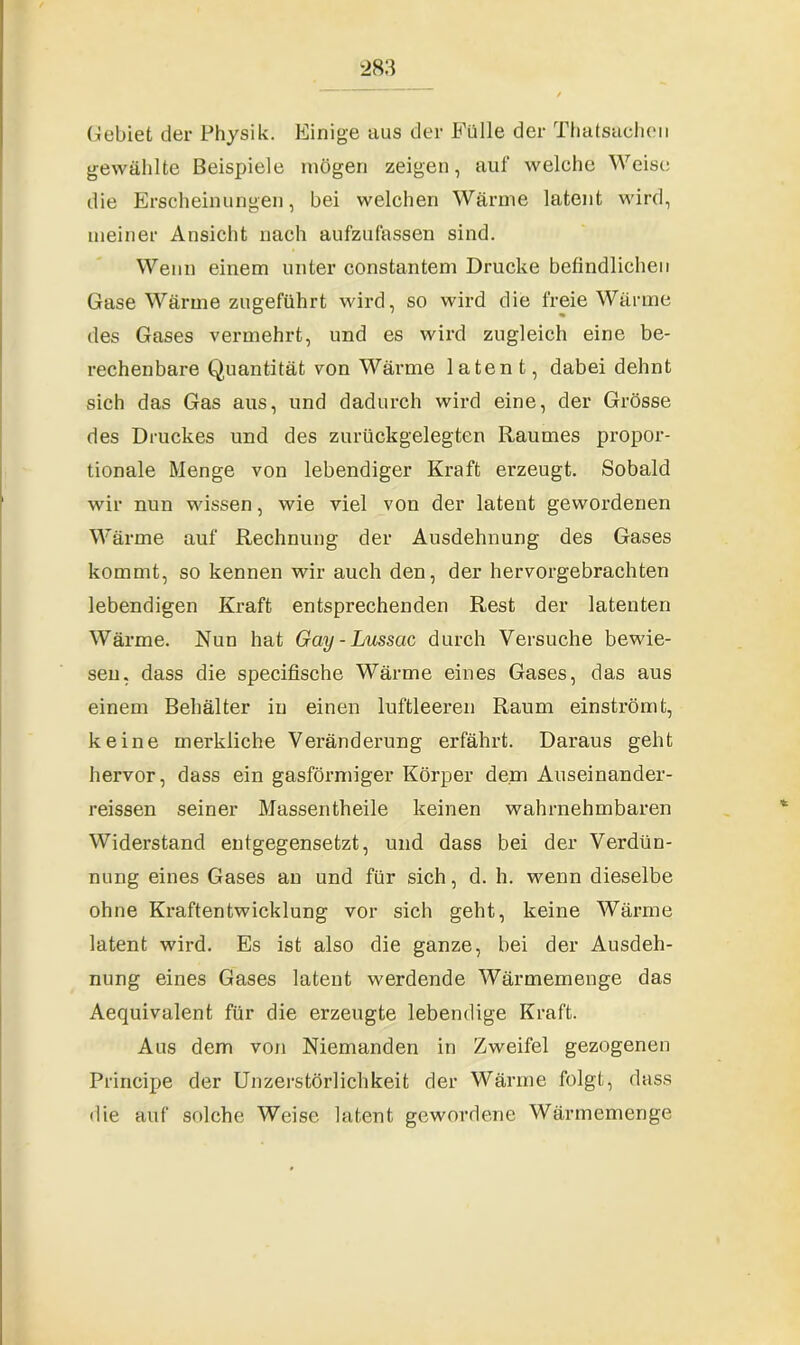 (Gebiet der Physik. Einige aus der Fülle der Thatsacheu gewählte Beispiele mögen zeigen, auf welche Weise die Erscheinungen, bei welchen Wärme latent wird, meiner Ansicht nach aufzufassen sind. Wenn einem unter constantem Drucke befindlichen Gase Wärme zugeführt wird, so wird die freie Wärme des Gases vermehrt, und es wird zugleich eine be- rechenbare Quantität von Wärme latent, dabei dehnt sich das Gas aus, und dadurch wird eine, der Grösse des Druckes und des zurückgelegten Raumes propor- tionale Menge von lebendiger Kraft erzeugt. Sobald wir nun wissen, wie viel von der latent gewordenen Wärme auf Rechnung der Ausdehnung des Gases kommt, so kennen wir auch den, der hervorgebrachten lebendigen Kraft entsprechenden Rest der latenten Wärme. Nun hat Gay - Lussac durch Versuche bewie- sen, dass die specifische Wärme eines Gases, das aus einem Behälter in einen luftleeren Raum einströmt, keine merkliche Veränderung erfährt. Daraus geht hervor, dass ein gasförmiger Körper dem Auseinander- reissen seiner Massentheile keinen wahrnehmbaren Widerstand entgegensetzt, und dass bei der Verdün- nung eines Gases an und für sich, d. h. wenn dieselbe ohne Kraftentwicklung vor sich geht, keine Wärme latent wird. Es ist also die ganze, bei der Ausdeh- nung eines Gases latent werdende Wärmemenge das Aequivalent für die erzeugte lebendige Kraft. Aus dem von Niemanden in Zweifel gezogenen Principe der Unzerstörlichkeit der Wärme folgt, dass die auf solche Weise latent gewordene Wärmemenge