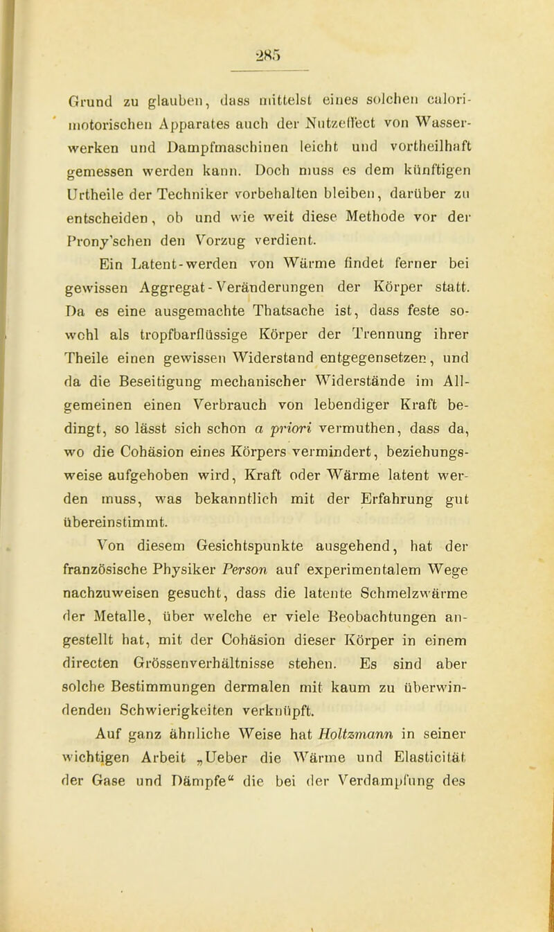 Grund zu glauben, dass mittelst eines solchen calori- inotorischen Apparates auch der Nutzeffect von Wasser- werken und Dampfmaschinen leicht und vorteilhaft gemessen werden kann. Doch muss es dem künftigen Urtheile der Techniker Vorbehalten bleiben, darüber zu entscheiden, ob und wie weit diese Methode vor der Pronyschen den Vorzug verdient. Ein Latent-werden von Wärme findet ferner bei gewissen Aggregat - Veränderungen der Körper statt. Da es eine ausgemachte Thatsache ist, dass feste so- wohl als tropfbarflüssige Körper der Trennung ihrer Theile einen gewissen Widerstand entgegensetzen, und da die Beseitigung mechanischer Widerstände im All- gemeinen einen Verbrauch von lebendiger Kraft be- dingt, so lässt sich schon a priori vermuthen, dass da, wo die Cohäsion eines Körpers vermindert, beziehungs- weise aufgehoben wird, Kraft oder Wärme latent wer- den muss, was bekanntlich mit der Erfahrung gut übereinstimmt. Von diesem Gesichtspunkte ausgehend, hat der französische Physiker Person auf experimentalem Wege nachzuweisen gesucht, dass die latente Schmelzwärme der Metalle, über welche er viele Beobachtungen an- gestellt hat, mit der Cohäsion dieser Körper in einem directen Grössenverhältnisse stehen. Es sind aber solche Bestimmungen dermalen mit kaum zu überwin- denden Schwierigkeiten verknüpft. Auf ganz ähnliche Weise hat Holtzmann in seiner wichtigen Arbeit „Ueber die Wärme und Elasticität der Gase und Dämpfe“ die bei der Verdampfung des
