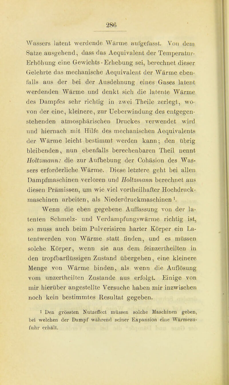 Wassers latent werdende Wärme aufgefasst. Von dem -Satze ausgehend, dass das Aequivalent der Temperatur- Erhöhung eine Gewichts-Erhebung sei, berechnet dieser Gelehrte das mechanische Aequivalent der Wärme eben- falls aus der bei der Ausdehnung eines Gases latent werdenden Wärme und denkt sich die latente Wärme des Dampfes sehr richtig in zwei Tbeile zerlegt, wo- von der eine, kleinere, zur Ueberwindung des entgegen- stehenden atmosphärischen Druckes verwendet wird und hiernach mit Hilfe des mechanischen Aequivalents der Wärme leicht bestimmt werden kann; den übrig bleibenden, nun ebenfalls berechenbaren Theil nennt Iloltzmann: die zur Aufhebung der Cohäsion des Was- sers erforderliche Wärme. Diese letztere geht bei allen Dampfmaschinen verloren und Holtzmann berechnet aus diesen Prämissen, um wie viel vortheilhafter Hochdruck- maschinen arbeiten, als Niederdruckmaschinen1. Wenn die eben gegebene Auffassung von der la- tenten Schmelz- und Verdainpfungswärme richtig ist, so muss auch beim Pulverisiren harter Körper ein La- tentwerden von Wärme statt finden, und es müssen solche Körper, wenn sie aus dem feinzertheilten in den tropfbarflüssigen Zustand übergehen, eine kleinere Menge von Wärme binden, als wenn die Auflösung vom unzertheilten Zustande aus erfolgt. Einige von mir hierüber angestellte Versuche haben mir inzwischen noch kein bestimmtes Resultat gegeben. 1 Den grössten Nutzeffect müssen solche Maschinen geben, bei welchen der Dampf während seiner Expansion eine Wärmezu- fuhr erhält.