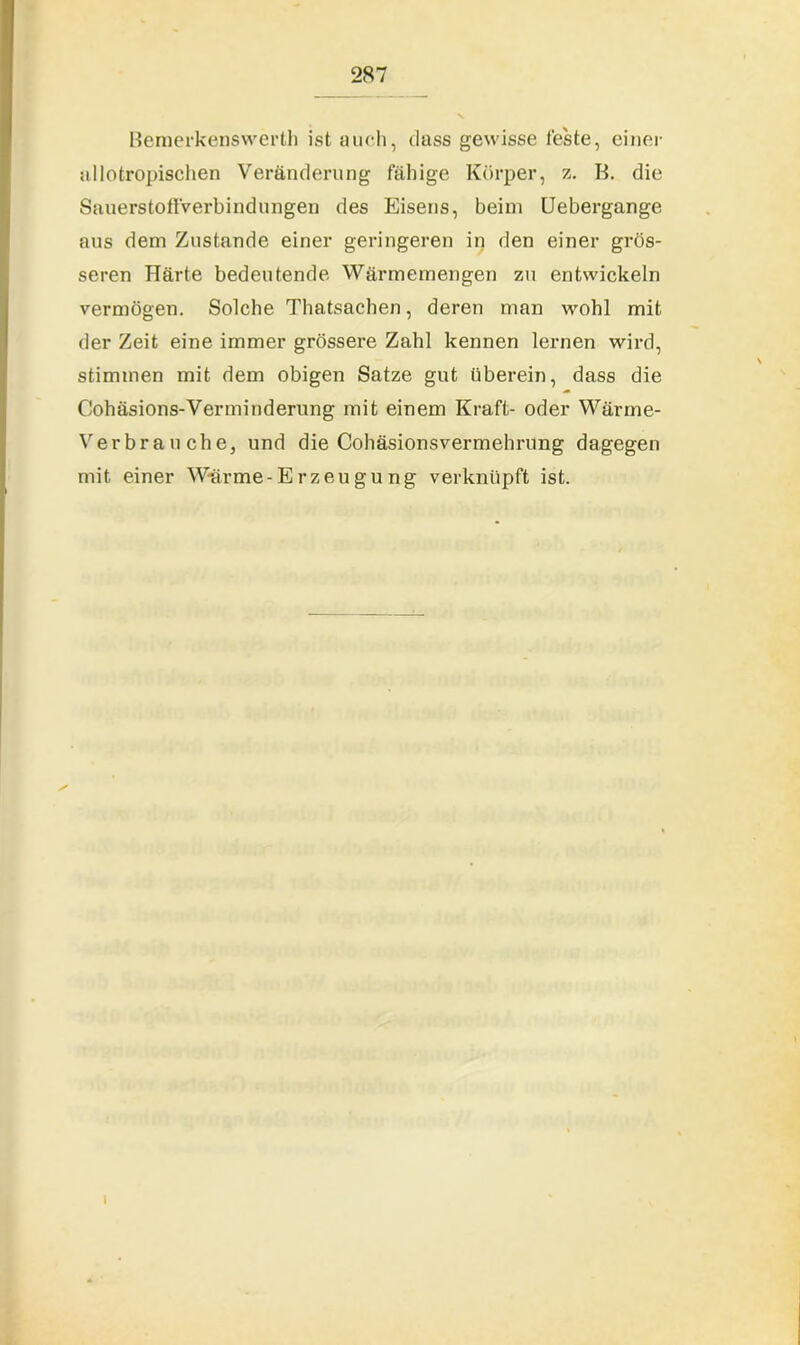 Bemerkenswert!! ist aueh, dass gewisse feste, einer allotropischen Veränderung fähige Körper, z. K. die Sauerstoffverbindungen des Eisens, beim Uebergange aus dem Zustande einer geringeren in den einer grös- seren Härte bedeutende Wärmemengen zu entwickeln vermögen. Solche Thatsachen, deren man wohl mit der Zeit eine immer grössere Zahl kennen lernen wird, stimmen mit dem obigen Satze gut überein, dass die Cohäsions-Verminderung mit einem Kraft- oder Wärme- Verbrauche, und die Cohäsionsvermehrung dagegen mit einer Wärme-Erzeugung verknüpft ist. i