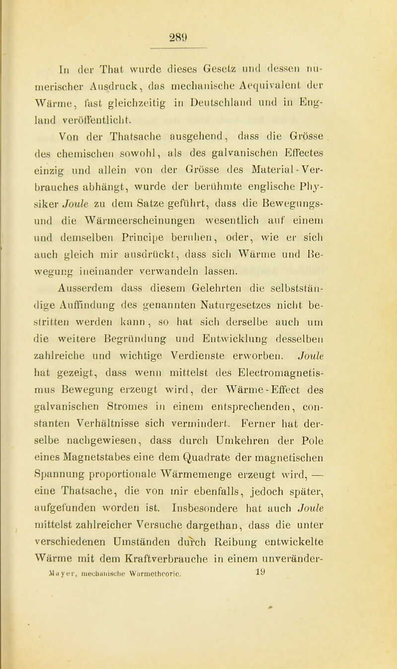 In der Thafc wurde dieses Gesetz und dessen nu- merischer Ausdruck, das mechanische Aequivalent der Wärme, fast gleichzeitig in Deutschland und in Eng- land veröffentlicht. Von der Thalsache ausgehend, dass die Grösse des chemischen sowohl, als des galvanischen Ffffectes einzig und allein von der Grösse des Material - Ver- brauches abhängt, wurde der berühmte englische PI13'- siker .Joule zu dein Satze geführt, dass die Bewegungs- und die Wärmeerscheinungen wesentlich auf einem und demselben Principe beruhen, oder, wie er sich auch gleich mir ausdrückt, dass sich Wärme und Be- wegung ineinander verwandeln lassen. Ausserdem dass diesem Gelehrten die selbststän- dige Auffindung des genannten Naturgesetzes nicht be- stritten werden kann, so hat sich derselbe auch um die weitere Begründung und Entwicklung desselben zahlreiche und wichtige Verdienste erworben. Joule hat gezeigt, dass wenn mittelst des Electromagnetis- mus Bewegung erzeugt wird, der Wärme-Effect des galvanischen Stromes in einem entsprechenden, con- stanten Verhältnisse sich vermindert. Ferner hat der- selbe nachgewiesen, dass durch Umkehren der Pole eines Magnetstabes eine dem Quadrate der magnetischen Spannung proportionale Wärmemenge erzeugt wird, — eine Thatsache, die von mir ebenfalls, jedoch später, aufgefunden worden ist. Insbesondere hat auch Joule mittelst zahlreicher Versuche dargethan, dass die unter verschiedenen Umständen durch Reibung entwickelte Wärme mit dem Kraftverbrauche in einem unveränder- Aluyer, mechanische Warmetheoric. 1t)