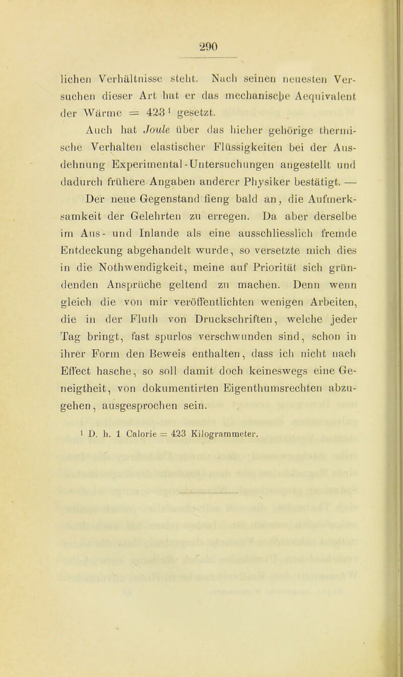 liehen Verhältnisse steht. Nach seinen neuesten Ver- suchen dieser Art hat er das mechanische Aequivalent der Wärme = 423 1 gesetzt. Auch hat Joule über das hieher gehörige thermi- sche Verhalten elastischer Flüssigkeiten bei der Aus- dehnung Experimental-Untersuchungen angestellt und dadurch frühere Angaben anderer Physiker bestätigt. — Der neue Gegenstand lieng bald an, die Aufmerk- samkeit der Gelehrten zu erregen. Da aber derselbe im Aus- und Inlande als eine ausschliesslich fremde Entdeckung abgehandelt wurde, so versetzte mich dies in die Nothwendigkeit, meine auf Priorität sich grün- denden Ansprüche geltend zu machen. Denn wenn gleich die von mir veröffentlichten wenigen Arbeiten, die in der Fluth von Druckschriften, welche jeder Tag bringt, fast spurlos verschwunden sind, schon in ihrer Form den Beweis enthalten, dass ich nicht nach Effect hasche, so soll damit doch keineswegs eine Ge- neigtheit, von dokumentirten Eigenthumsrechten abzu- gehen, ausgesprochen sein. 1 D. h. 1 Calorie = 423 Kilogrammeter.