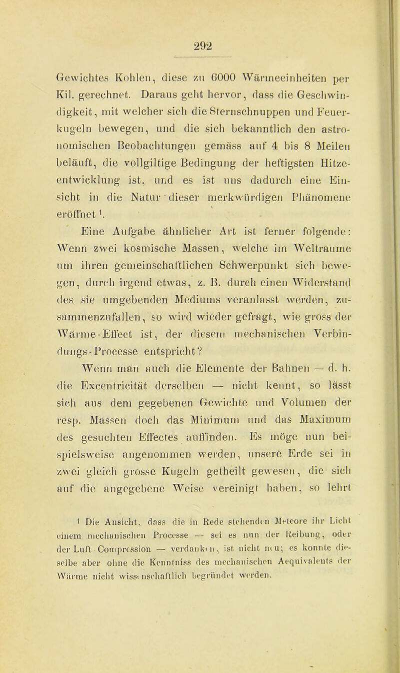 Gewichtes Kohlen, diese zu 0000 Wärmeeinheiten per Kil. gerechnet. Daraus geht hervor, dass die Geschwin- digkeit, mit welcher sich die Sternschnuppen und Feuer- kugeln bewegen, und die sich bekanntlich den astro- nomischen Beobachtungen gemäss auf 4 bis 8 Meilen beläuft, die vollgiltige Bedingung der heftigsten Hitze- entwicklung ist, und es ist uns dadurch eine Ein- sicht in die Natur dieser merkwürdigen Phänomene eröffnet'. Eine Aufgabe ähnlicher Art ist ferner folgende: Wenn zwei kosmische Massen, welche im Welträume um ihren gemeinschaftlichen Schwerpunkt sich bewe- gen, durch irgend etwas, z. B. durch einen Widerstand des sie umgebenden Mediums veranlasst werden, zu- sainmenzufallen, so wird wieder gefragt, wie gross der Wärme-Effect ist, der diesem mechanischen Verbin- dungs - Processe entspricht ? Wenn man auch die Elemente der Bahnen — d. h. die Excentricität derselben — nicht kennt, so lässt sich aus dem gegebenen Gewichte und Volumen der resp. Massen doch das Minimum und das Maximum des gesuchten Effectes auffinden. Es möge nun bei- spielsweise angenommen werden, unsere Erde sei in zwei gleich grosse Kugeln getheilt gewesen, die sich auf die angegebene Weise vereinigt haben, so lehrt ■ Die Ansicht, dass die in Rede stehenden Meteore ihr Licht einem mechanischen Processe — sei es nun der Reibung, oder der Lull - Comprcssion — verdank) n, ist nicht m u; es konnte die- selbe aber ohne die Kenntniss des mechanischen Aequivalents der Wid me nicht wisst nschafllieh begründet werden.