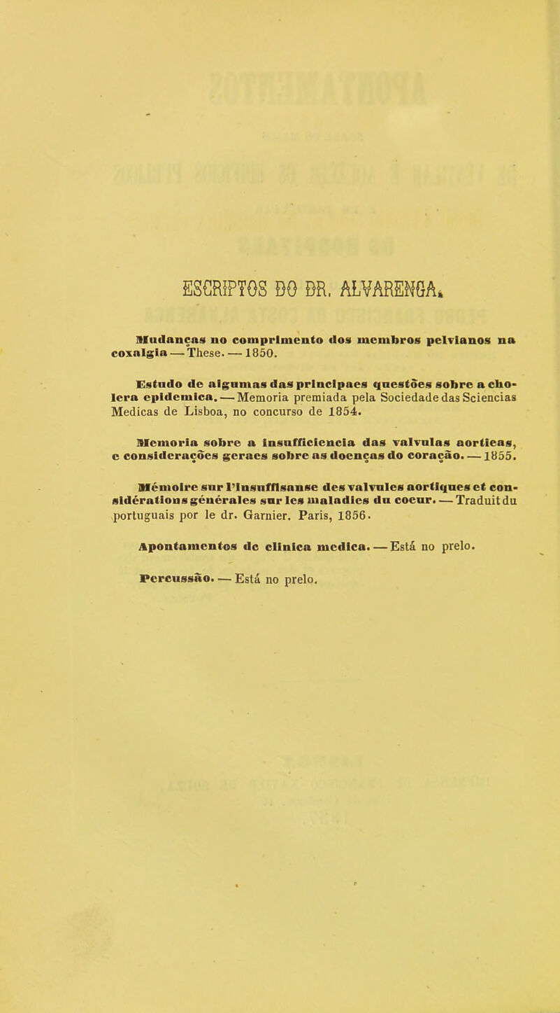 ESCRiPTOS BO BR, ALVARENGA* mudanças no comprimento dos membros pelvianos na coxalgia — These 1850. Estndo do algumas das prlnclpaes questões sobreacho- lera epidêmica. — Memória premiada pela Sociedade das Sciencias Medicas de Lisboa, no concurso de 1854. memória sobre a insufficiencia das valTulas aortieas, c considerações geraes sobre as doenças do coração. —1855. mémoire snr 1’insnfflsanse des valvnles aortiqnes et con- sidératlonsgénéraies snr ies maiadies dn coenr. — Traduitdu porluguais por le dr. Garnier. Paris, 1856. Apontamentos dc clinica medica. — Está no prelo. Percussão. — Está no prelo.