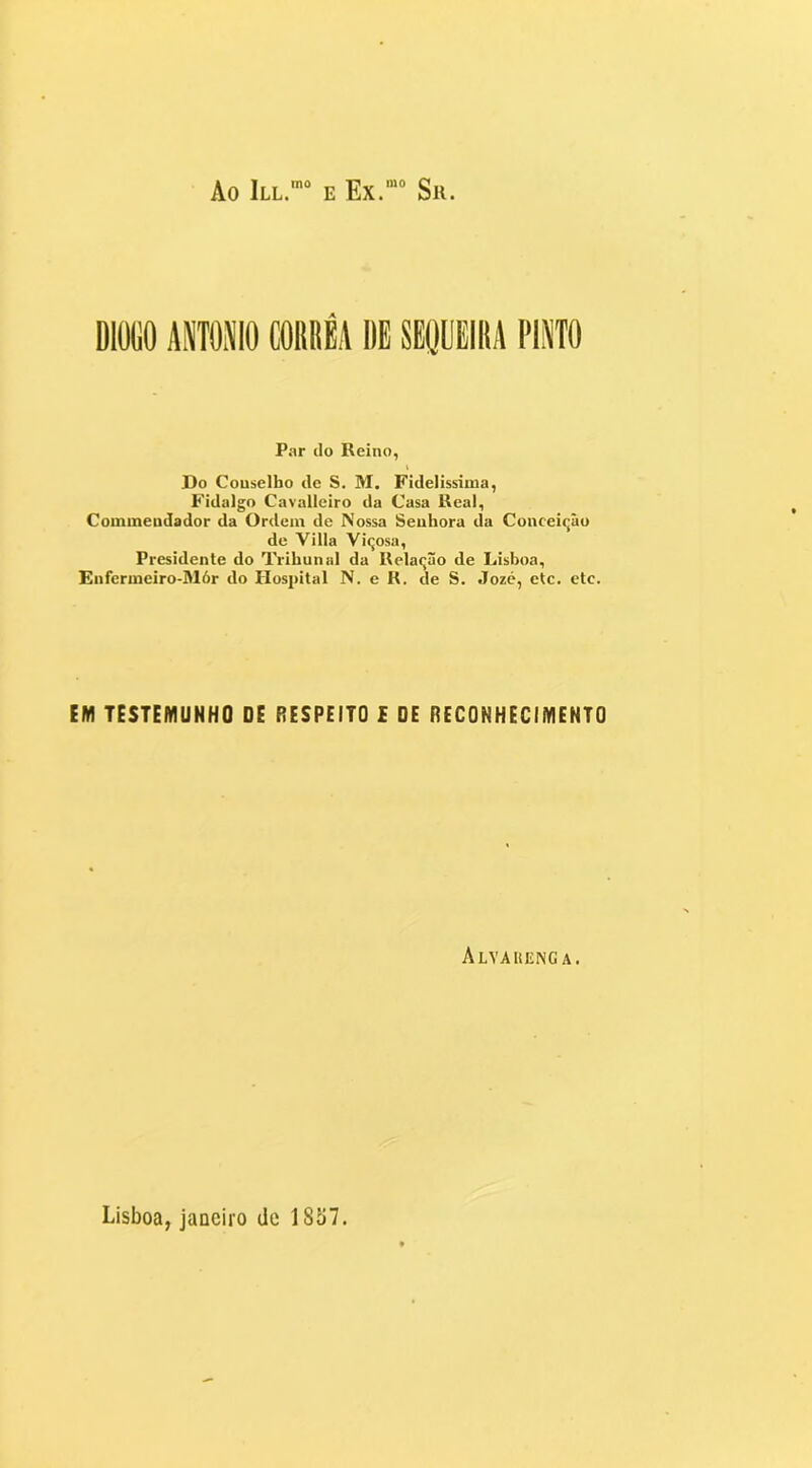 Ao III.*” e Ex.““ Sii. DIÜGO AWOMO CORRÊA DE SEQUEIRA 1'IWO Par ilo Reino, I Do Conselho de S. M. Fidelíssima, Fidalgo Cavalleiro da Casa Real, Commeudador da Ordem de Nossa Senhora da Conceiqâo de Villa Viqosa, Presidente do Trihunul da Relaqão de Lisboa, Enfermeiro-Mór do Plospital N. e R. de S. Jozc, etc. etc. EM TESTEMUNHO OE RESPEITO £ DE RECONHECIMENTO Alyauenga.