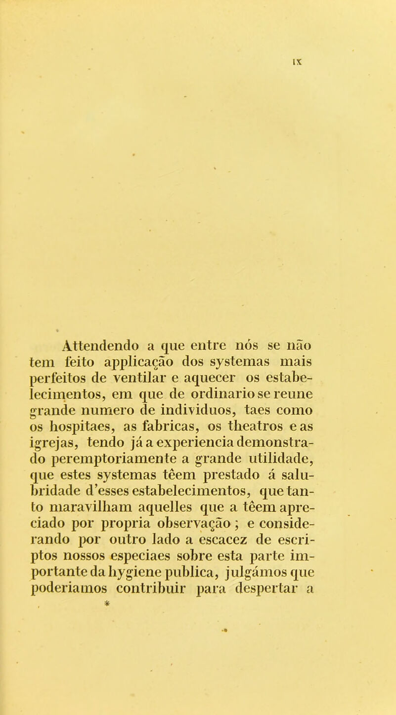 IX Attendendo a que entre nós se não tein íeito appiicação dos systemas mais perfeitos de ventilar e aquecer os estabe- lecinientos, em que de ordinário se reune arande numero de individuos, taes como os hospitaes, as fabricas, os theatros eas igrejas, tendo já a experiencia demonstra- do peremptoriamente a grande utilidade, que estes systemas têem prestado á salu- bridade d’esses estabelecimentos, que tan- to maravilham aquelles que a têem apre- ciado por própria observação ; e conside- rando por outro lado a escacez de escri- ptos nossos especiaes sobre esta parte im- portante da liygiene publica, julgámos que poderiamos contribuir para despertar a *