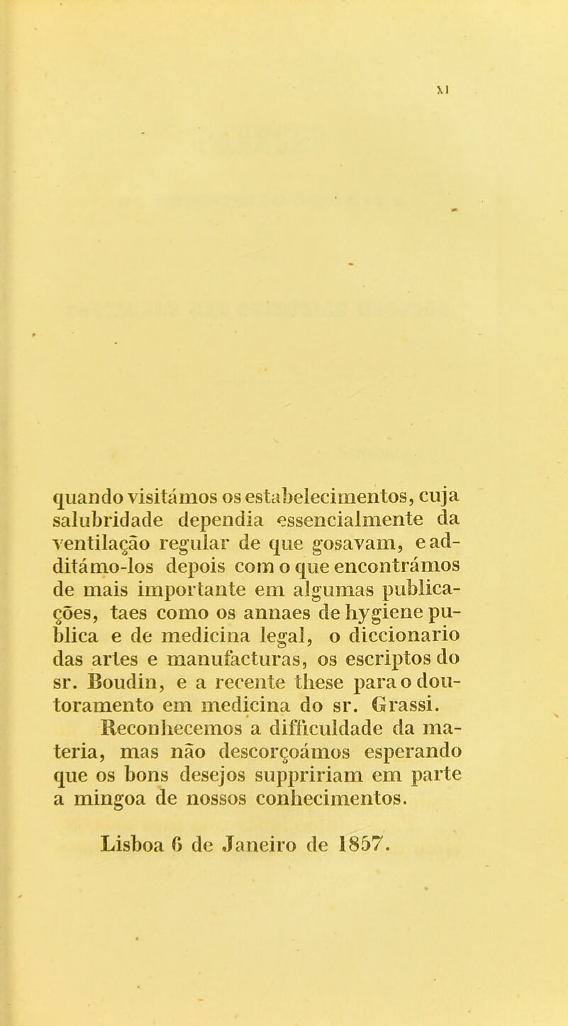 quando visitámos os estabelecimentos, cuja salubridade dependia essencialmente da ventilação regular de que gosavam, ead- ditámo-los depois com o que encontrámos de mais importante em algumas publica- ções, taes como os annaes de liygiene pu- blica e de medicina legal, o diccionario das artes e manuíacturas, os escriptos do sr. Boudin, e a recente tliese para o dou- toramento em medicina do sr. Grassi. Reconhecemos a difficuldade da ma- téria, mas não descorçoámos esperando que os bons desejos suppririam em parte a mingoa de nossos conhecimentos.