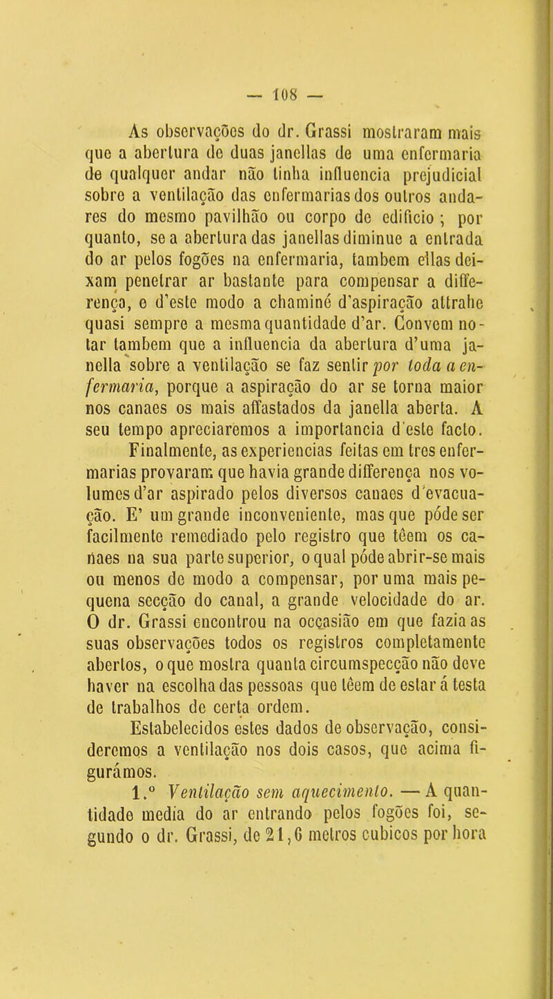 As observações do dr. Grassi mostraram mais íjiio a abertura de duas janellas de uma enfermaria de qualquer andar não tinha influencia prejudicial sobre a ventilação das enfermarias dos outros anda- res do mesmo pavilhão ou corpo de edifício; por quanto, se a abertura das janellas diminue a entrada do ar pelos fogões na enfermaria, também dias dei- xam^ penetrar ar bastante para compensar a diffe- rença, e d’este modo a chaminé d’aspiração altralie quasi sempre a mesma quantidade d’ar. Convem no- tar também que a influencia da abertura d’uma ja- nella'sobre a ventilação se faz sentir toda a en- fermaria, porque a aspiração do ar se torna maior nos canaes os mais affastados da janella aberta. A seu tempo apreciaremos a importância d este facto. Finalmenle, as experiencias feitas em tres enfer- marias provaram que havia grande differença nos vo- lumes d’ar aspirado pelos diversos canaes d’evacua- ção. E’ um grande inconveniente, mas que pode ser facilmente remediado pelo registro que têem os ca- naes na sua parle superior, o qual póde abrir-se mais ou menos do modo a compensar, por uma mais pe- quena secção do canal, a grande velocidade do ar. O dr. Grassi encontrou na oeçasião em que fazia as suas observações todos os registros completamente abertos, o que mostra quanta circumspecção não deve haver na escolha das pessoas que têem de estar á testa de trabalhos de certa ordem. Estabelecidos estes dados de observação, consi- deremos a ventilação nos dois casos, que acima fi- gurámos. 1.® Ventilação sem aquecimento. —A quan- tidade media do ar entrando pelos fogões foi, se- gundo 0 dr. Grassi, de 2l,G metros cúbicos por hora