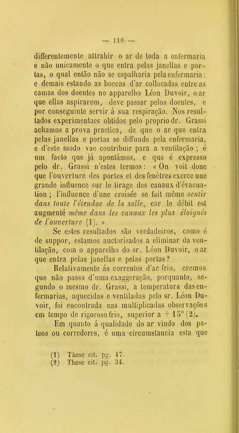 diíTerenlemenlo allrahir o ar de Ioda a enfermaria e não unicamente o que entra pelas janellas c por- tas, 0 qual então não se espalharia pela enfermaria: e demais estando as boceas d’ar collocadas entre as camas dos doentes no apparelho Léon Duvoir, o ar que ellas aspirarem, deve passar pelos doentes, c por conseguinte servir á sua respiração. Nos resul- tados experimentaes obtidos pelo propriodr. Grassi achamos a prova praclica, de que o ar que entra pelas janellas e portas se diíTunde peta enfermaria, e d’esto modo vac contribuir para a ventilação ; é um facto que já apontámos, e que é expresso pelo dr. Grassi n’estes termos: « On voit donc que Touverture des portes et des fenèlres exerce une grande iníluence sur le tirage des canaux d’évacua- tion ; fintluence dhine croisée se fait meme seniir dans toiUe Vélendue de la salle, car le débit est augmenté même dans les canaux les pliis éloignés de l'ouverlure (1). » Se estes resultados são verdadeiros, como é de suppor, estamos auctorisados a eliminar da ven- tilação, com 0 apparelho do sr. Léon Duvoir, o ar que entra pelas janellas e pelas portas? Relativamente ás correntes d’ar frio, cremos que não passa d’uma exaggeração, porquanto, se- gundo 0 mesmo dr. Grassi, a temperatura das en- fermarias, aquecidas e ventiladas pelo sr. Léon Du- voir, foi encontrada nas multiplicadas observações em tempo de rigoroso frio, superior a + lo°(2). Em quanto á qualidade do ar vindo dos pa- teos ou corredores, é uma circumstancia esta que (1) These cil. pg. 47. (2) These cit. pg. 34.