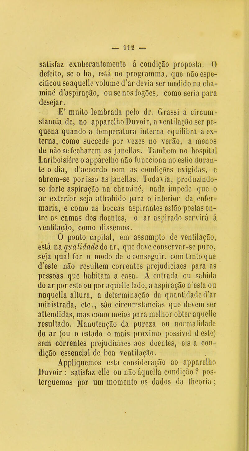 satisfaz exiibcrautemenlc á condição proposta. O defeito, se o ha, está no programma, que não espe- cificou seaquello volume d’ar devia ser medido na cha- miné d’aspiração, ou se nos fogões, como seria para desejar. E’ muito lembrada pelo dr. Grassi a circuin- slancia de, no apparelho Duvoir, a ventilação ser pe- quena quando a temperatura interna equilibra a ex- terna, como succede por vezes no verão, a menos de não se fecharem as janellas. Também no hospital Lariboisière o apparelho não funcciona no estio duran- te 0 dia, d’accorclo com as condições exigidas, e abrem-se por isso as janellas. Todavia, produzindo- se forte aspiração na chaminé, nada impede que o ar exterior seja altrahido para o interior da enfer- maria, e como as boccas aspirantes estão postas en- tre as camas dos doentes, o ar aspirado servirá á ventilação, como dissemos. O ponto capital, em assumpto de ventilação, está na qualidade do ar, que deve conservar-se puro, seja qual for o modo de o conseguir, com tanto que d’este não resultem correntes prcjudiciaes para as pessoas que habitam a casa. A entrada ou sahida do ar por este ou por aquelle lado, a aspiração iTesta ou naquella altura, a determinação da quantidade dar ministrada, etc., são circumslancias que devem ser attendidas, mas como meios para melhor obter aquelle resultado. Manutenção da pureza ou normalidade do ar (ou o estado o mais proximo possivel d este) sem correntes prcjudiciaes aos doentes, eis a con- dição essencial de boa ventilação. A « Appliquemos esta consideração ao apparelho Duvoir: satisfaz elle ou nãoáqiiella condição? pos- terguemos por um momento os dados da theoria;