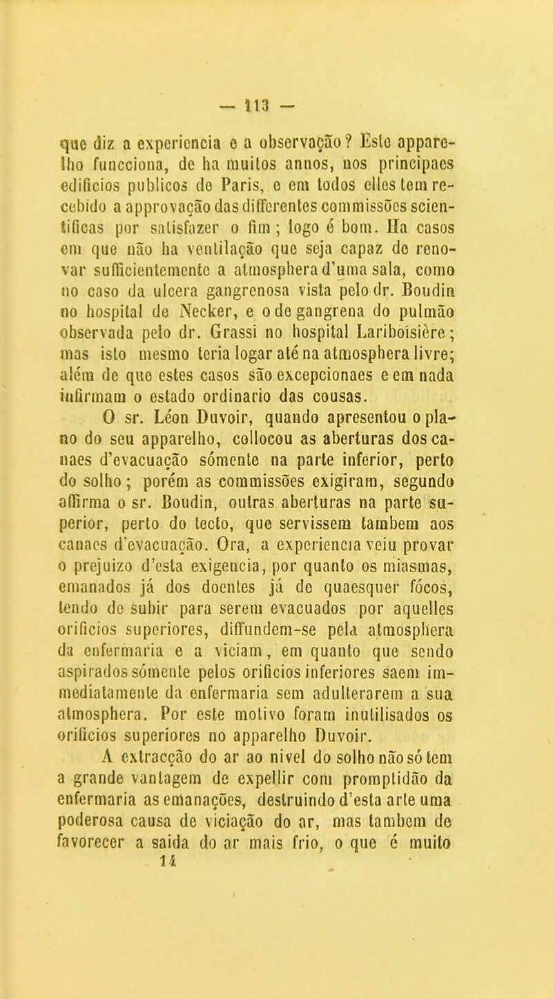 que diz a expericncia o a observação? Eslo apparc- Iho funcciona, de ha muilos aimos, iios principaes edifícios públicos de Paris, o em lodos elles tem re- cebido a approvação das diíFcrentes commissões scieii- tificas por satisfazer o fim; logo é bom. Ila casos cm que não ha ventilação que seja capaz do reno- var sufiicientemeníe a atmospherad’uma sala, como no caso da ulcera gangrenosa vista pelodr. Boudin no hospital de Necker, e o de gangrena do pulmão observada pelo dr. Grassi no hospital Lariboisière; mas isto mesmo teria logar até na atmosphera livre; além de que estes casos são excepcionaes e em nada infirmam o estado ordinário das cousas. O sr. Léon Duvoir, quando apresentou o pla- no do seu apparelho, colloeou as aberturas dosca- naes d’evacuação sómente na parle inferior, perto do solho; porém as commissões exigiram, segundo aífirma o sr. Boudin, outras aberturas na parte su- perior, perto do teclo, que servissem também aos canacs d’evacuação. Ora, a experiencia veiu provar 0 prejuízo d’esta exigencia, por quanto os miasmas, emanados já dos doentes Já de quaesquer focos, lendo de subir para serem evacuados por aquelles orifícios superiores, diíFundem-se pela atmosphera da enfermaria e a viciam, em quanto que sendo aspirados sómente pelos orifícios inferiores saem iin- medialamente da enfermaria sem adulterarem a sua atmosphera. Por este motivo foram inutilisados os orifícios superiores no apparelho Duvoir. A extracção do ar ao nivel do solho não só tem a grande vantagem de expellir com promptidão da enfermaria as emanações, destruindo doesta arte uma poderosa causa de viciação do ar, mas também de favorecer a saida do ar mais frio, o que é muito u