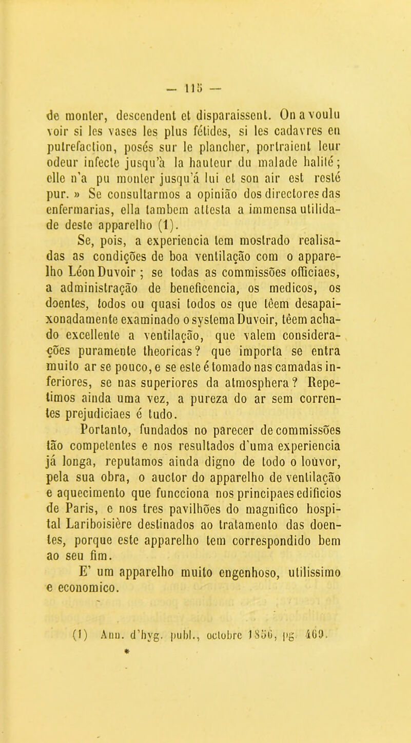 de monler, descendent et disparaissenl. Onavoulu voir si les vases les plus félides, si les cadavres eii puirefaclion, poses sur le plancher, porlraienl leur odeur infecte jusqu’à la hauleur dii malade halilé; elle n’a pu monler jusqu’á lui et son air est reste pur. » Se consultarmos a opinião dos directoresdas enfermarias, ella lambem altesla a immensa utilida- de deste apparelho (1). Se, pois, a experiencia tem mostrado realisa- das as condições de boa ventilação com o appare- lho LéonDuvoir; se todas as commissões officiaes, a administração de beneficencia, os médicos, os doentes, lodos ou quasi lodos os que lêem desapai- xonadamente examinado osyslemaDuvoir, têem acha- do excellenle a ventilação, que valera considera- ções puramenle theoricas? que importa se entra muito ar se pouco, e se este é tomado nas camadas in- feriores, se nas superiores da almosphera? Repe- limos ainda uma vez, a pureza do ar sem corren- tes prejudiciaes é tudo. Portanto, fundados no parecer de commissões Ião competentes e nos resultados d’uma experiencia já longa, reputamos ainda digno de lodo o louvor, pela sua obra, o auclor do apparelho de ventilação e aquecimento que funcciona nos principaes edifícios de Paris, e nos tres pavilhões do magnifico hospi- tal Lariboisière destinados ao tratamento das doen- tes, porque este apparelho tem correspondido bem ao seu fim. E’ ura apparelho muito engenhoso, ulilissimo e economico. (1) Atiu. d’hyg. puhl., oclührc )8ãC, jig 4ü9.