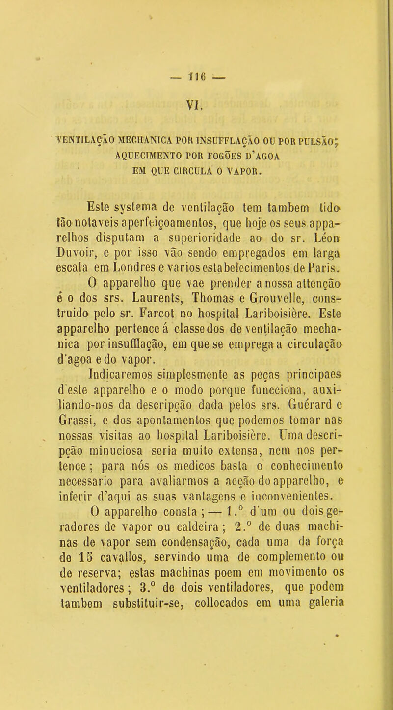 VI. ■ VENTILAÇÃO MEOIIANICA TOU INSÜFFLAÇÃO OU POR PULSÃO; AQUECIMENTO POR FOGÕES D’AG0A EM QUE CIRCULA O VAPOR. Esle systema de ventilação tem também tido lào notáveis aperfeiçoamentos, que hoje os seus appa- relhos disputam a superioridade ao do sr. Léoii Duvoir, e por isso vão sendo empregados em larga escala em Londres e vários estabelecimentos de Paris. O apparelho que vae prender a nossa attenção é 0 dos srs. Laurents, Thomas e Grouvelle, cons- truido pelo sr. Farcot no hospital Lariboisière. Este apparelho pertence á classe dos de ventilação mecha- nica por insuíllação, em que se emprega a circulação d’agoa edo vapor. Indicaremos simplesmente as peças principaes d este apparelho e o modo porque funcciona, auxi- liando-nos da descripção dada pelos srs. Guérard e Grassi, e dos apontamentos que podemos tomar nas . nossas visiias ao hospital Lariboisière. Uma descri- pção minuciosa seria muito extensa, nem nos per- tence ; para nós os médicos basta o conhecimento necessário para avaliarmos a acção do apparelho, e inferir d’aqui as suas vantagens e inconvenientes. O apparelho consta ;— l.° d’um ou dois ge- radores de vapor ou caldeira; 2.° de duas machi- nas de vapor sem condensação, cada uma da força de 15 cavallos, servindo uma de complemento ou de reserva; estas machinas poem em movimento os ventiladores; 3.° de dois ventiladores, que podem lambem substituir-se, collocados em uma galeria