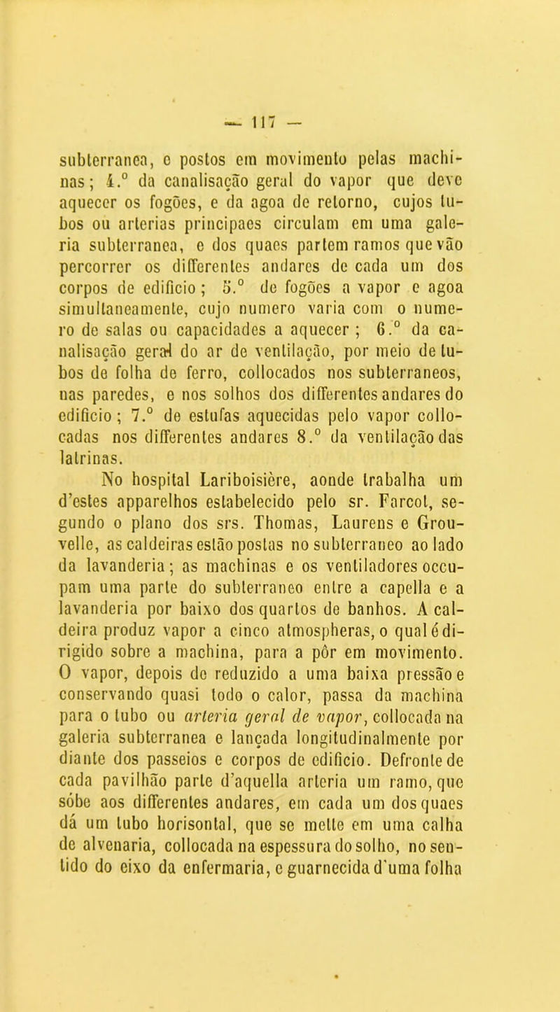 siiblerranea, o postos em movimento pelas machi- nas; 4.° da canalisaçcão geral do vapor que deve aquecer os fogões, e da agoa de retorno, cujos tu- bos ou artérias principaes circulam em uma gale- ria subterrânea, e dos quaes parlem ramos que vão percorrer os diííerenles andares de cada um dos corpos de edifício; 5.° de fogões a vapor e agoa simultaneamente, cujo numero varia com o nume- ro de salas ou capacidades a aquecer; 6.° da ca- nalisação gera4 do ar de ventilação, por meio de tu- bos de folha de ferro, collocados nos subterrâneos, nas paredes, e nos solhos dos differentes andares do edifício; 7.° de estufas aquecidas pelo vapor collo- cadas nos differentes andares 8.° da ventilação das latrinas. No hospital Lariboisière, aonde trabalha um d’esles apparelhos estabelecido pelo sr. Farcol, se- gundo 0 plano dos srs. Thomas, Laurens e Grou- velle, as caldeiras estão postas no subterrâneo ao lado da lavanderia; as machinas e os ventiladoresoceu- pam uma parle do subterrâneo entre a capella e a lavanderia por baixo dos quartos de banhos. A cal- deira produz vapor a cinco almospheras, o qual é di- rigido sobre a machina, para a pôr em movimento. O vapor, depois de reduzido a uma baixa pressão e conservando quasi todo o calor, passa da machina para o tubo ou arleria geral de vapor, collocada na galeria subterrânea e lançada longiludinalmente por diante dos passeios e corpos de edifício. Defronte de cada pavilhão parle d’aquella arleria um ramo, que sobe aos differentes andares, em cada um dos quaes dá um tubo horisonlal, que se melte em uma calha de alvenaria, collocada na espessura do solho, no sen- tido do eixo da enfermaria, e guarnecidad’uma folha