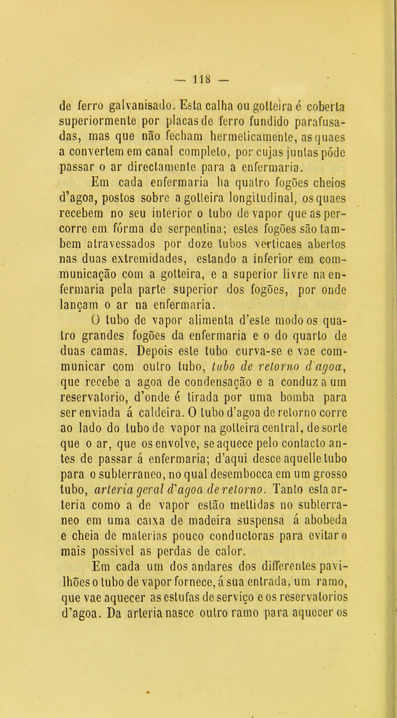 de ferro galvanisado, E&la calha ou golteira é coberta superiormenle por placas de ferro fundido parafusa- das, mas que não fecham hermeticamente, asquaes a con^vertem em canal completo, por cujas juntas póde passar o ar directamenle para a enfermaria. Em cada enfermaria ha quatro fogões cheios d’agoa, postos sobre agotleira longitudinal, os quaes recebem no seu interior o tubo de vapor que as per- corre em fórma de serpentina; estes fogões são tam- bém atravessados por doze tubos verlicaes abertos nas duas extremidades, estando a inferior em com- municação com a gotteira, e a superior livre na en- fermaria pela parte superior dos fogões, por onde lançam o ar na enfermaria. O tubo do vapor alimenta d’esle modo os qua- tro grandes fogões da enfermaria e o do quarto de duas camas. Depois este tubo curva-se e vae cora- municar com outro tubo, tubo de retorno d agoa, que recebe a agoa de condensação e a conduz a um reservatório, d’onde é tirada por uma bomba para ser enviada á caldeira. O tubo d’agoa de retorno corre ao lado do tubo de vapor na golteira central, de sorte que 0 ar, que os envolve, se aquece pelo contacto an- tes de passar á enfermaria; d’aqui desce aquelle tubo para o subterrâneo, no qual desembocca em ura grosso tubo, artéria geral d'agoa de retorno. Tanlo esta ar- téria como a de vapor estão meltidas no subterrâ- neo em uma caixa de madeira suspensa á abobeda e cheia de matérias pouco conductoras para evitar o mais possivel as perdas de calor. Em cada um dos andares dos diíTerenles pavi- lhões 0 tubo de vapor fornece, á sua entrada, um ramo, que vae aquecer as estufas de serviço e os reservatórios d’agoa. Da artéria nasce outro ramo para aquecer os