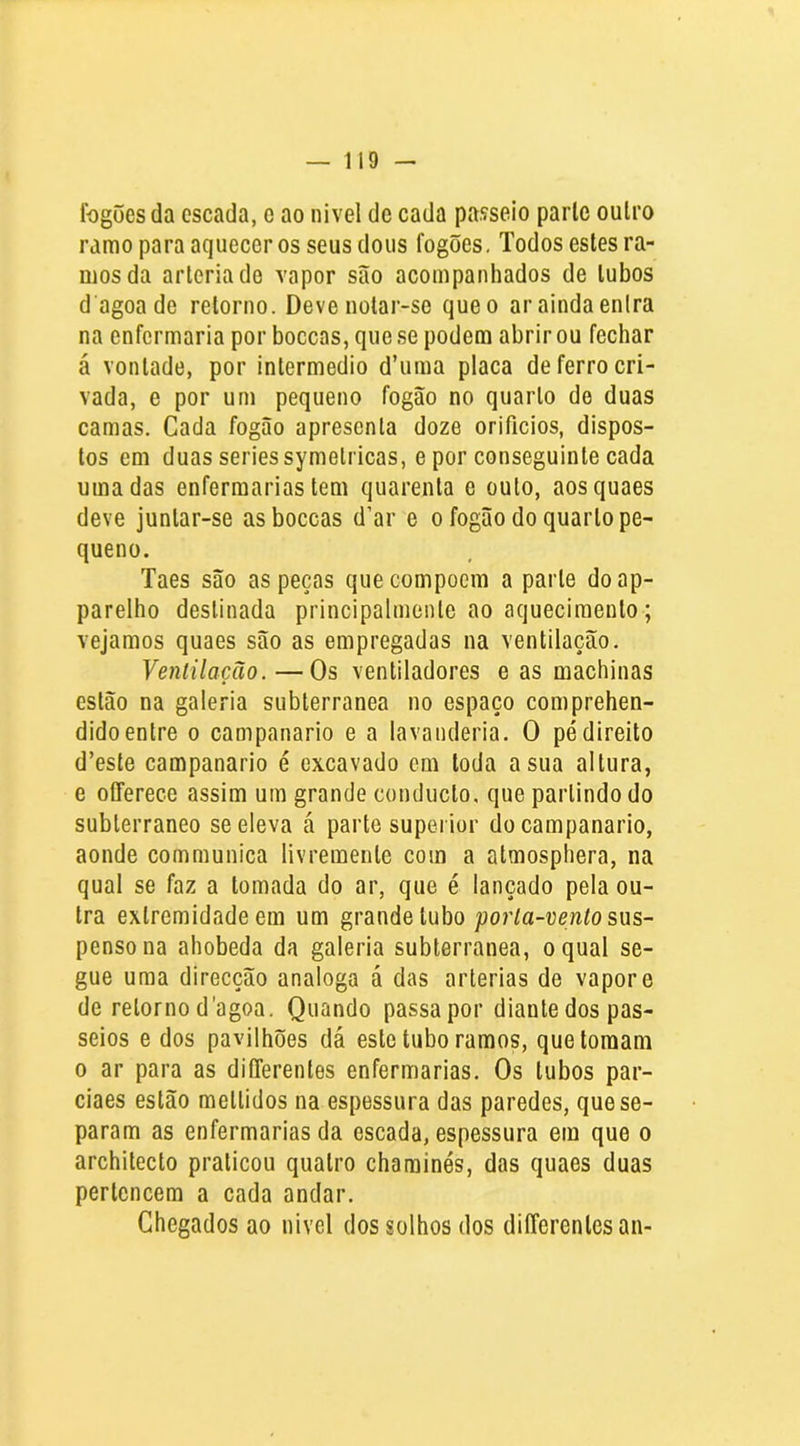 fogões da escada, e ao nivel de cada passeio parle oulro ramo para aquecer os seus dons fogões. Todos estes ra- mos da arleriado vapor são acompanhados de lubos d agoa de retorno. Deve notar-se que o ar ainda enlra na enfermaria por boceas, que se podem abrir ou fechar á vontade, por inlermedio d’uma placa de ferro cri- vada, e por um pequeno fogão no quarto de duas camas. Cada fogão apresenta doze orifícios, dispos- tos em duas series symelricas, e por conseguinte cada uma das enfermarias tem quarenta e outo, aosquaes deve juntar-se asboccas d’ar e o fogão do quarto pe- queno. Taes são as peças quecompoem a parle doap- parelho destinada principalmente ao aquecimento ; vejamos quaes são as empregadas na ventilação. Ventilação.—Os ventiladores e as machinas estão na galeria subterrânea no espaço comprehen- dido entre o campanario e a lavanderia. O pé direito d’este campanario é exeavado cm toda a sua altura, e oCferece assim ura grande conducto, que partindo do subterrâneo se eleva á parte supei ior do campanario, aonde communica livremente com a atmosphera, na qual se faz a tomada do ar, que é lançado pela ou- tra extremidade em um grande tubo por/a-venío sus- penso na ahobeda da galeria subterrânea, o qual se- gue uma direcção analoga á das artérias de vapore de retorno d'agoa. Quando passa por diante dos pas- seios e dos pavilhões dá este tubo ramos, que tomam 0 ar para as diíTerentes enfermarias. Os lubos par- ciaes estão meltidos na espessura das paredes, que se- param as enfermarias da escada, espessura em que o architecto praticou quatro chaminés, das quaes duas pertencem a cada andar. Chegados ao nivel dos solhos dos dilTerenlcsan-