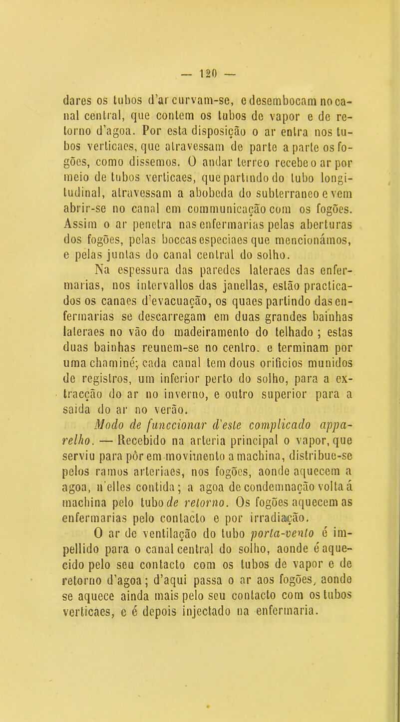 (lares os tubos d’ar curvam-se, e desembocam no ca- nal central, (jue contem os tubos de vapor e de re- torno d’agoa. Por esta disposição o ar entra nos tu- bos verticaes, que atravessam de parte a parle os fo- gões, como dissemos. 0 andar terreo recebe o ar por meio de tubos verticaes, que partindo do tubo longi- tudinal, atravessam a abobeda do subterrâneo e vem abrir-se no canal em communicação com os fogões. Assim 0 ar penetra nas enfermarias pelas aberturas dos fogões, pelas boccasespeciaes que mencionámos, e pelas juntas do canal central do solho. Na espessura das paredes lateraes das enfer- marias, nos intcrvallos das janellas, estão practica- dos os canaes d'evacuação, os quaes partindo das en- fermarias se descarregam em duas grandes bainhas lateraes no vão do madeiramento do telhado ; estas duas bainhas reunem-se no centro, e terminam por uma chaminé; cada canal tem dous orifícios munidos de registros, um inferior perto do solho, para a ex- tracção do ar no inverno, e outro superior para a saida do ar no verão. Modo de funccionar d'esle complicado appa~ relho. — Recebido na artéria principal o vapor, que serviu para pôr em movimento amachina, distribue-se pelos ramos arteriaes, nos fogões, aonde aquecem a agoa, ifelles contida; a agoa decondemnação voltaá machina pelo [ubode retorno. Os fogões aquecem as enfermarias pelo contacto e por irradiação, O ar de ventilação do tubo porta-vento é im- pellido para o canal central do solho, aonde é aque- cido pelo seu contacto com os tubos de vapor e de retorno d’agoa; d’aqui passa o ar aos fogões, aonde se aquece ainda mais pelo seu contacto com os tubos verticaes, c é depois injectado na enfermaria.