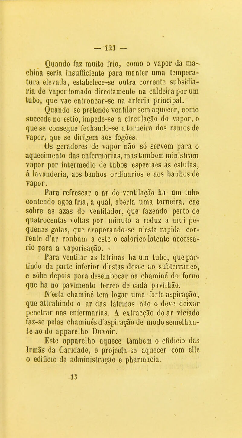 Quando faz rauilo frio, como o vapor da ma- china seria insuíliciente para manter uma tempera- tura elevada, estabelece-se outra corrente subsidia- ria de vapor tomado directamente na caldeira por um tubo, que vae entroncar-se na artéria principal. Quando se pretende ventilar sem aquecer, como succede no estio, impede-se a circulação do vapor, o que se consegue fechando-se a torneira dos ramos de vapor, que se dirigem aos fogões. Os geradores de vapor não só servem para o aquecimento das enfermarias, mas também ministram Yapor por intermédio de tubos especiaes ás estufas, á lavanderia, aos banhos ordinários e aos banhos de vapor. Para refrescar o ar de ventilação ha um tubo contendo agoafria,a qual, aberta uma torneira, cae sobre as azas do ventilador, que fazendo perto de quatrocentas voltas por minuto a reduz a mui pe- quenas gotas, que evaporando-se n’esta rapida cor- rente d’ar roubam a este o calorico latente necessá- rio para a vaporisação. Para ventilar as latrinas ha um tubo, que par- tindo da parte inferior d’eslas desce ao subterrâneo, e sobe depois para desembocar na chaminé do forno que ha no pavimento terreo de cada pavilhão. N’esta chaminé tem logar uma forte aspiração, que attrahindo o ar das latrinas não o deve deixar penetrar nas enfermarias. A extracção do ar viciado faz-se pelas chaminés d’aspiração de modo semelhan- te ao do apparelho Duvoir. Este apparelho aquece lambem o efidicio das Irmãs da Caridade, e projecta-se aquecer com cllc 0 edifício da administração e pharmacia.