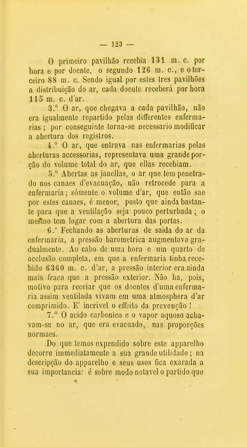 0 primeiro pavilhão recebia 131 m. c. por hora e por doente, o segundo 126 ra. c., o o ter- ceiro 88 in. c. Sendo igual por estes tres pavilhões a distribuição do ar, cada doente receberá por hora 115 m. c. d’ar. 3. ° O ar, que chegava a cada pavilhão, não era igualmente repartido pelas diíFerentes enferma- rias; por conseguinte torna-se necessário modificar a abertura dos registros. 4. ° O ar, que entrava nas enfermarias pelas aberturas accessorias, representava uma grande por- ção do volume total do ar, que ellas recebiam. 5. ° Abertas as janellas, o ar que tem penetra- do nos canaes d’evacuação, não retrocede para a enfermaria; sómente o volume d’ar, que então sae por estes canaes, é menor, posto que ainda bastan- te para que a ventilação seja pouco perturbada i o me^Tio tem logar com a abertura das portas. 6. “ Fechando as aberturas de saida do ar da enfermaria, a pressão barométrica augmentava gra- dualmente. Ao cabo de uma hora e um quarto de occlusão completa, em que a enfermaria tinha rece- bido 6360 m. c. d’ar, a pressão interior era ainda mais fraca que a pressão exterior. Não ha, pois, motivo para receiar que os doentes d’uma enferma- ria assim ventilada vivam em uma atmosphera d’ar comprimido. E’ incrivel o eífeito da prevenção ! 7. ° O acido carbonico e o vapor aquoso acha- vam-se no ar, que era evacuado, nas proporções normaes. Do que temos expendido sobre este apparelho decorre immediatamente a sua grande utilidade; na descripção do apparelho e seus usos fica exarada a sua importância: é sobre modo notável o partido que *.