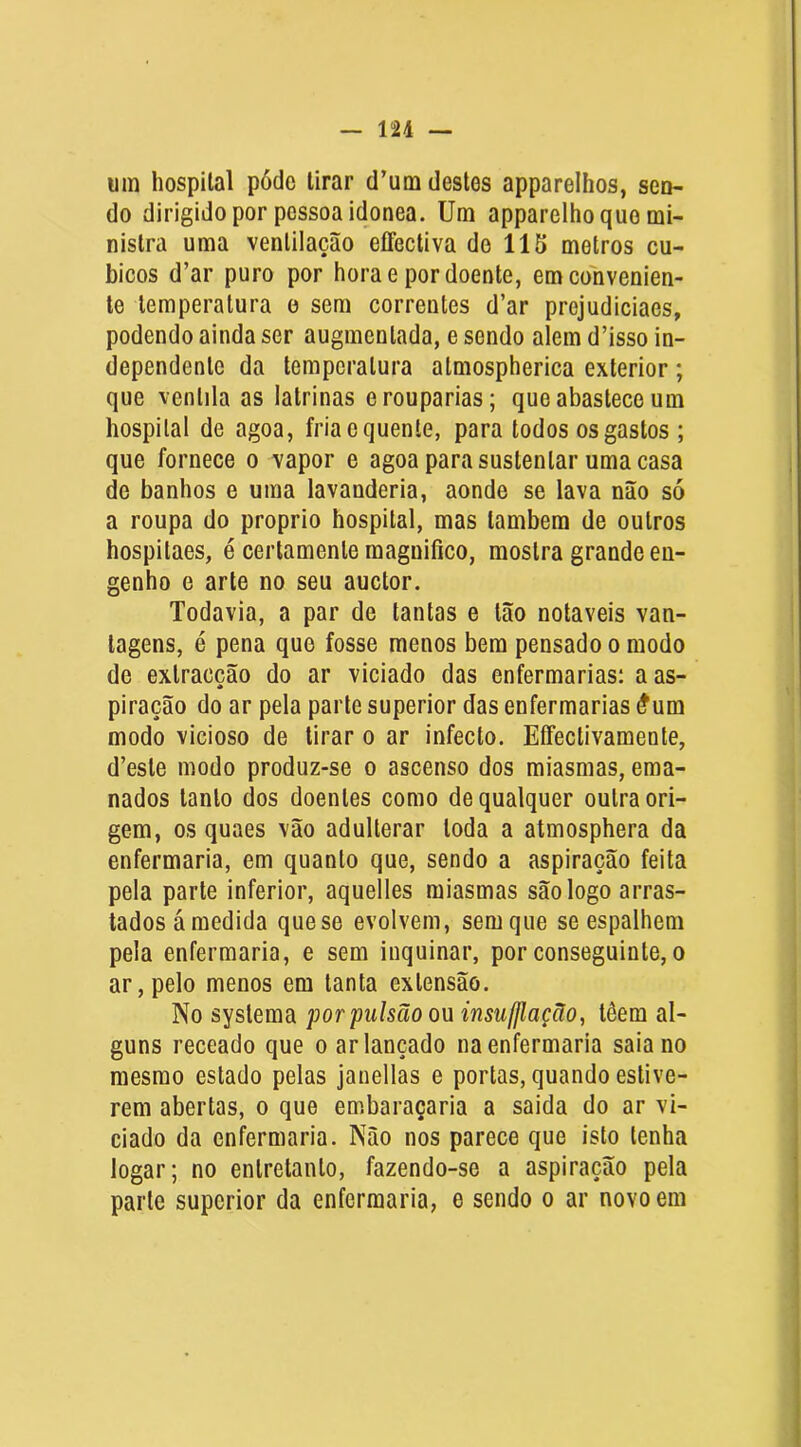um hospital pótlo tirar d’um destes apparelhos, sen- do dirigido por pessoa idônea. Um apparelhoquo mi- nistra uma ventilação effectiva do 115 metros cu- bicos d’ar puro por hora e por doente, em convenien- te temperatura o sem correntes d’ar prejudiciaes, podendo ainda ser augmentada, e sendo alem d’isso in- dependente da temperatura atmospherica exterior; que ventila as latrinas erouparias; que abastece um hospital de agoa, fria c quente, para todos os gastos ; que fornece o vapor e agoa para sustentar uma casa de banhos e uma lavanderia, aonde se lava não só a roupa do proprio hospital, mas lambem de outros hospitaes, é certamente magnifico, mostra grande en- genho e arte no seu auctor. Todavia, a par de tantas e tão notáveis van- tagens, é pena que fosse menos bem pensado o modo de extracção do ar viciado das enfermarias: a as- piração do ar pela parte superior das enfermarias #um modo vicioso de tirar o ar infecto. EíFectivamente, d’este modo produz-se o ascenso dos miasmas, ema- nados tanto dos doentes como de qualquer outra ori- gem, os quaes vão adulterar toda a atmosphera da enfermaria, em quanto que, sendo a aspiração feita pela parte inferior, aquelles miasmas são logo arras- tados ámedida quese evolvem, sem que se espalhem pela enfermaria, e sem inquinar, por conseguinte, o ar, pelo menos em tanta extensão. No systema por pulsão ou insufflação, têem al- guns receado que o ar lançado na enfermaria saia no mesmo estado pelas janellas e portas, quando estive- rem abertas, o que embaraçaria a saida do ar vi- ciado da enfermaria. Não nos parece que isto tenha logar; no entretanto, fazendo-se a aspiração pela parte superior da enfermaria, e sendo o ar novo em