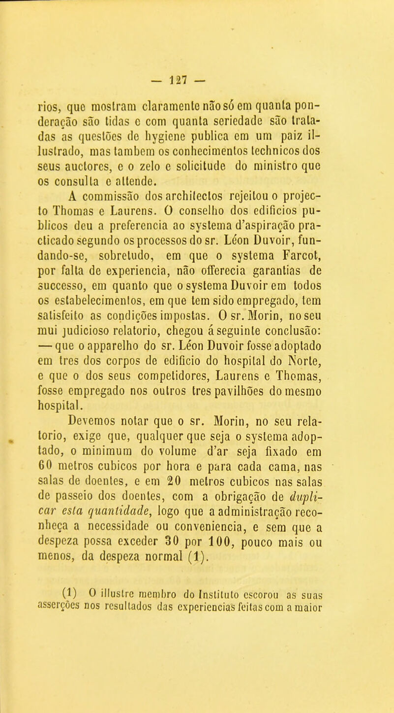 rios, que mostram claramenle não só em quanta pon- deração são tidas e com quanta seriedade são trata- das as questões de liygiene publica em um paiz il- lustrado, mas também os conhecimentos technicos dos seus auctores, e o zelo e solicitude do ministro que os consulta e attende. A commissão dos archilectos rejeitou o projec- to Thomas e Laurens. O conselho dos edifícios pú- blicos deu a preferencia ao systema d’aspiração pra- cticado segundo os processos do sr. Léon Duvoir, fun- dando-se, sobretudo, em que o systema Farcot, por falta de experiencia, não offerecia garantias de successo, em quanto que o systema Duvoir em lodos os estabelecimentos, em que tem sido empregado, tem satisfeito as condições impostas. Osr. Morin, no seu mui judicioso relatorio, chegou á seguinte conclusão: — que oapparelho do sr. Léon Duvoir fosse adoptado em Ires dos corpos de edifício do hospital do Norte, e que o dos seus competidores, Laurens e Thomas, fosse empregado nos outros tres pavilhões do mesmo hospital. Devemos notar que o sr. Morin, no seu rela- , torio, exige que, qualquer que seja o systema adop- tado, 0 minimum do volume d’ar seja fixado em 60 melros cúbicos por hora e para cada cama, nas salas de doentes, e em 20 melros cúbicos nas salas de passeio dos doentes, com a obrigação de dupli- car esla quantidade, logo que a administração reco- nheça a necessidade ou conveniência, e sem que a despeza possa exceder 30 por 100, pouco mais ou menos, da despeza normal (1). (1) O illuslrc membro do Instituto escorou as suas asserções nos resultados das experiências feitas com a maior