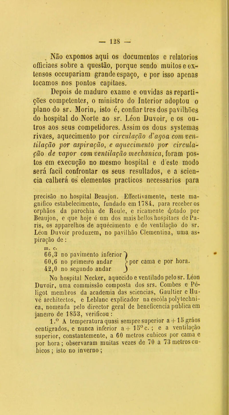 Não expomos aqui os documentos e relatórios officiaes sobre a questão, porque sendo muitos e ex- tensos occupariam grande espaço, e por isso apenas tocamos nos pontos capitaes. Depois de maduro exame e ouvidas as reparti- ções competentes, o ministro do Interior adoptou o plano do sr. Morin, isto é, confiar Ires dos pavilhões do hospital do Norle ao sr. Léon Duvoir, e os ou- tros aos seus competidores. Assim os dous systemas rivaes, aquecimento por circulação d'agoa comven- lilação por aspiração, e aquecimenlò por circula- ção de vapor com ventilação mechanica,fordia\ pos- tos em execução no mesmo hospital e d este modo será facil confrontar os seus resultados, e a scien- cia calherá os* elementos praclicos necessários para precisão no hospital Beaujon. EÍTeclivamenle, neste ma- gnifico estabelecimento, fundado em 1784, para receber os orphãos da parochia de Roule, e ricamenle ctotado por Beaujon, e que hoje é um dos roais bellos hospitaes de Pa- ris, os apparelhos de aqiiécimento e de ventilação do sr. Léon Duvoir produzem, no pavilhão Clementina, uma as- piração de: No hospital Necker, aquecido e ventilado pelo sr. Léon Duvoir, uma commissão composta dos srs. Combes e Pé- ligot membros da academia das sciencias, Gaultier e Hu- vé architectos, e Leblanc explicador na escóla polytechni- ca, nomeada pelo director geral de beneficencia publica em janeiro de 1853, verificou : 1.® A temperatura quasi sempre superior a + 15 gráos centigrados, e nunca inferior a+15“c. ; e a ventilação superior, constantemente, a 60 metros cúbicos por cama e por hora; observaram muitas vezes de 70 a 73metroscu- bicos; isto no inverno ; m. c. 66,3 no pavimento inferior 60,6 no primeiro andar 42,0 no segundo andar