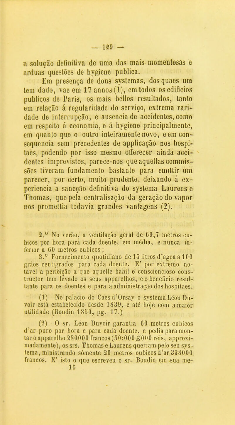 a solução definiliva dc uma das mais momentosas e arduas questões de hygieue publica. Em presença de dous syslemas, dosquaes um Icm dado, vae em 17 annos(l), em todos os edifícios públicos de Paris, os mais bellos resultados, tanto em relação á regularidade do serviço, extrema rari- dade de interrupção, e ausência de accidentes, como em respeito á economia, e á hygiene principalmente, em quanto que o outro inteiramente novo, cem con- sequência sem precedentes de applicação nos hospi- taes, podendo por isso mesmo offerecer ainda acci- denles imprevistos, parece-nos queaquellascommis- sões tiveram fundamento bastante para emittir um parecer, por certo, muito prudente, deixando á ex- periencia a sancção definiliva do syslema Laurens e Thomas, que pela cenlralisação da geração do vapor nos promeltia todavia grandes vantagens (2). 2. ° No verão, a ventilação geral de 69,7 melros cu- bicos por hora para cada doente, em média, e nunca in- ferior a 60 metros cúbicos ; 3. ° Fornecimento quotidiano delS litrosd’agoaa 100 grãos cenligrados para cada doente. E’ por extremo no- tável a perfeição a que aquelle habil e consciencioso cons- iruclor tem levado os seus apparclhos, e o beneficio resul- tante para os doentes e para a administração dos bospitaes. (1) No palacio do Caesd’Orsay o systema Léon Du- voir está estabelecido desde 1839, e até hoje com a maior utilidade (Boudin 1860, pg. 17.) (2) O sr. Léon Duvoir garantia 60 metros cúbicos d’ar puro por hora e para cada doente, e pedia para mon- tar o apparelho 280000 francos (50:000^000 réis, approxi- madamente), os srs. Thomas e Laurens queriam pelo seu sys- lema, ministrando somente 20 melros cúbicosd’ar 338000 francos. E’ isto o que escreveu o sr. Boudin em sua mc- IC