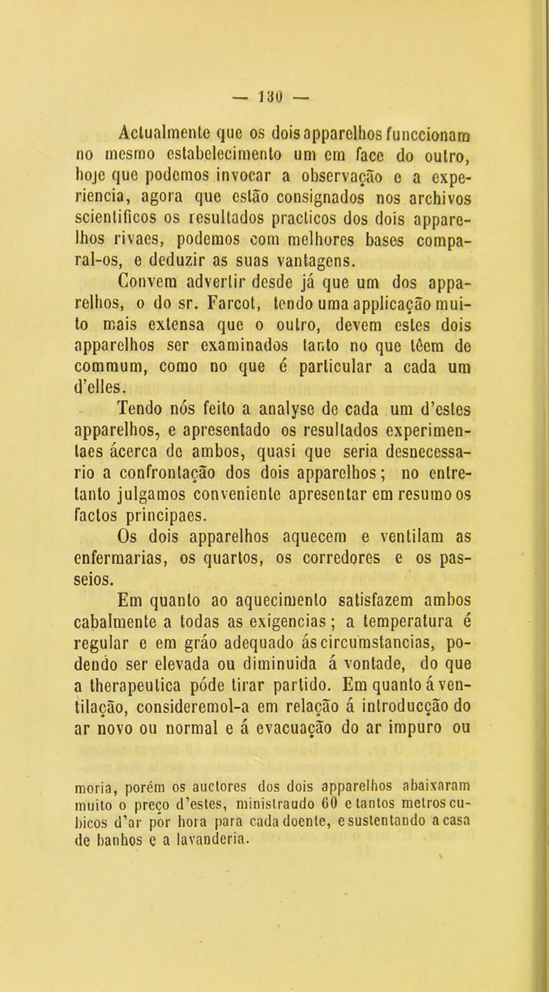 Aclualmente que os doisapparelhosfunccionam no mesmo ostabelecimenlo um em face do outro, hoje que podemos invocar a observação e a expe- riencia, agora que estão consignados nos archivos scientificos os resultados practicos dos dois appare- Ihos rivaes, podemos com melhores bases compa- ral-os, e deduzir as suas vantagens. Convem advertir desde já que um dos appa- relhos, o do sr. Farcot, tendo uma applicação mui- to mais extensa que o outro, devem estes dois apparelhos ser examinados tanto no que tôera de commum, como no que é particular a cada um d’elles. Tendo nós feito a analyse de cada um d’cstes apparelhos, e apresentado os resultados experlmen- taes ácerca de ambos, quasi que seria desnecessá- rio a confrontação dos dois apparelhos; no entre- tanto julgamos conveniente apresentar em resumo os factos principaes. Os dois apparelhos aquecera e ventilam as enfermarias, os quartos, os corredores e os pas- seios. Em quanto ao aquecimento satisfazem ambos cabalmente a todas as exigências; a temperatura é regular e era gráo adequado áscircurastancias, po- dendo ser elevada ou diminuida á vontade, do que a therapeutica póde tirar partido. Em quanto á ven- tilação, consideremol-a em relação á introducção do ar novo ou normal e á evacuação do ar impuro ou raoria, porém os auclores dos dois apparelhos abaixaram muito 0 preço d’esles, minislraudo 60 e tantos melros cu- bicos d’ar por hora para cada doente, e sustentando a casa de banhos e a lavanderia.