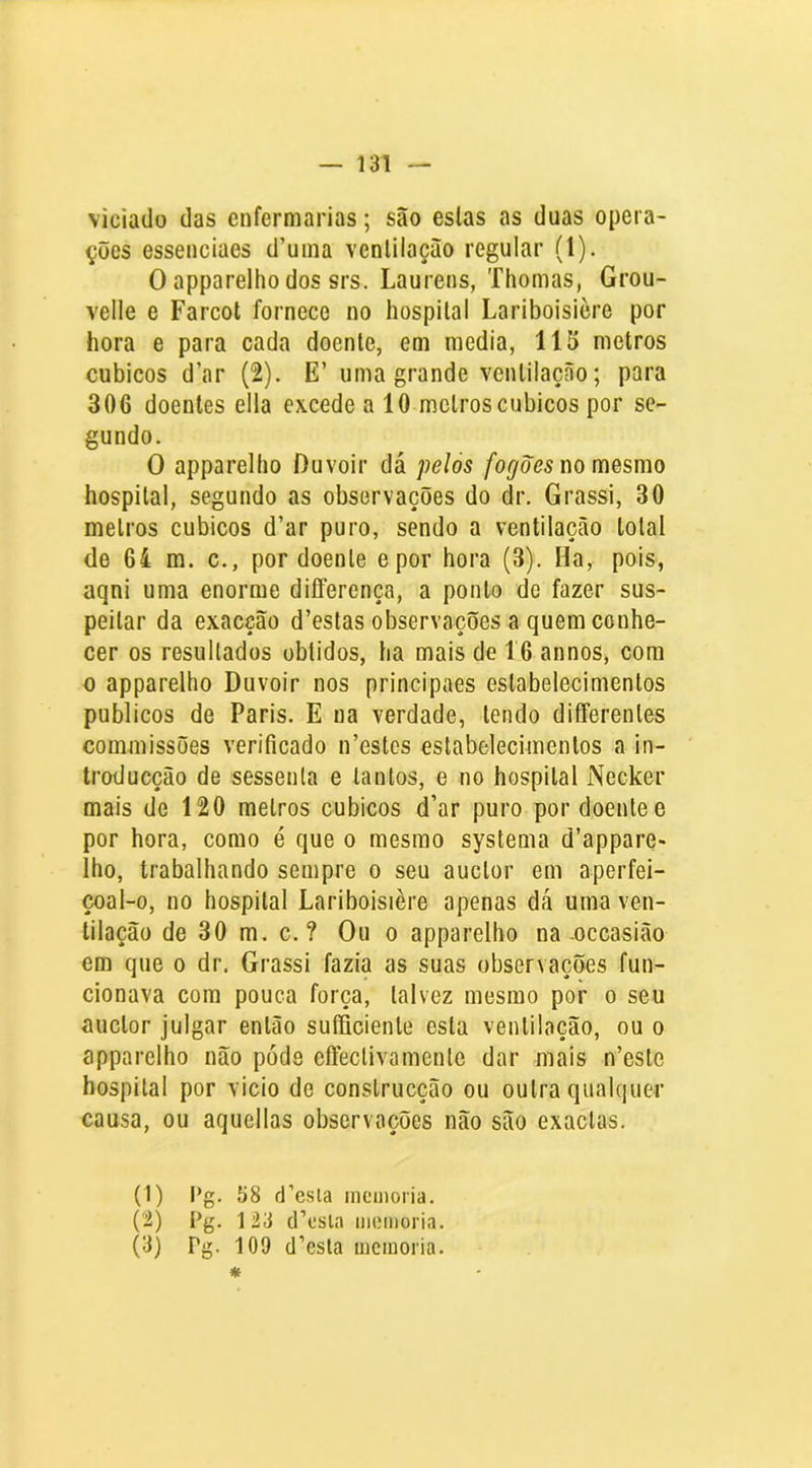 viciado das enfermarias; são eslas as duas opera- ções essenciaes d’uma venlilaçào regular (1). O apparelho dos srs. Laurens, Thomas, Grou- velle e Farcol fornece no hospital Lariboisière por hora e para cada doente, em media, 115 metros cúbicos d’ar (2). E’ uma grande ventilação; para 306 doentes ella excede a 10 metros cúbicos por se- gundo. O apparelho Duvoir dá pelos /bí/m no mesmo hospital, segundo as observações do dr. Grassi, 30 melros cúbicos d’ar puro, sendo a ventilação total de 64 m. c., por doente epor hora (3). Ha, pois, aqni uma enorme diíferença, a ponto de fazer sus- peitar da exacção d’estas observações a quem conhe- cer os resultados obtidos, ha mais de 16 annos, com 0 apparelho Duvoir nos principaes estabelecimentos públicos de Paris. E na verdade, lendo differenles commissões verificado n’estes estabelecimentos a in- troducção de sessenta e tantos, e no hospital Necker mais de 120 metros cúbicos d’ar puro por doente e por hora, como é que o mesmo systema d’appare» lho, trabalhando sempre o seu auclor em aperfei- çoal-o, no hospital Lariboisière apenas dá uma ven- tilação de 30 m. c. ? Ou o apparelho na oceasião em que o dr. Grassi fazia as suas observações fun- cionava com pouca força, talvez mesmo por o seu auclor julgar então sufficienle esta ventilação, ou o apparelho não pode effeclivamenle dar mais n’esto hospital por vicio de conslrucção ou outra qualquer causa, ou aquellas observações não são exaclas. (1) l*g. 68 d’esla inemoria. (’i) Pg. 123 d’csla memória. (3) Pg. 109 d’esta mcinoria. *
