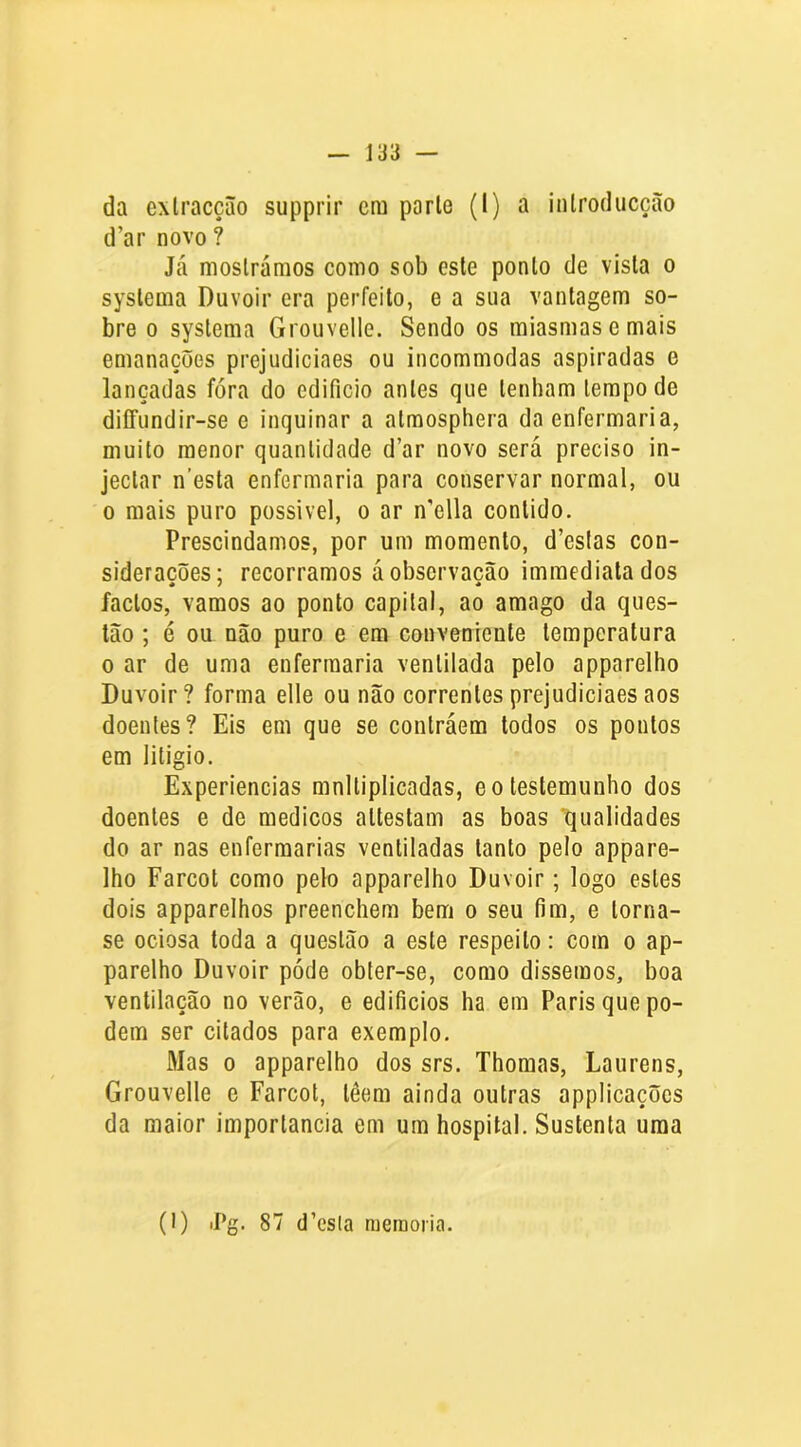 d’ar novo ? Já mostrámos como sob este ponlo de vista o syslema Duvoir era perfeito, e a sua vantagem so- bre 0 systema Grouvelle. Sendo os miasmas ornais emanações prejudiciaes ou incommodas aspiradas e lançadas fóra do edifício antes que tenham tempo de diffundir-se e inquinar a almosphera da enfermaria, muito menor quantidade d’ar novo será preciso in- jeclar nesta enfermaria para conservar normal, ou 0 mais puro possível, o ar n’ella contido. Prescindamos, por um momento, d’eslas con- siderações; recorramos á observação imraediatados factos, vamos ao ponto capital, ao amago da ques- tão ; é ou não puro e era conveniente temperatura 0 ar de uma enfermaria ventilada pelo apparelho Duvoir ? forma elle ou não correntes prejudiciaes aos doentes? Eis em que se contráem todos os pontos em litigio. Experiências mnlliplicadas, e o testemunho dos doentes e de médicos altestam as boas qualidades do ar nas enfermarias ventiladas tanto pelo appare- lho Farcot como pelo apparelho Duvoir; logo estes dois apparelhos preenchem bem o seu fim, e torna- se ociosa toda a questão a este respeito: com o ap- parelho Duvoir póde obter-se, como dissemos, boa ventilação no verão, e edificios ha em Paris que po- dem ser citados para exemplo. Mas 0 apparelho dos srs. Thoraas, Laurens, Grouvelle e Farcot, têem ainda outras applicaçõcs da maior importância em um hospital. Sustenta uma (I) iPg. 87 d’esla nieraoiia.