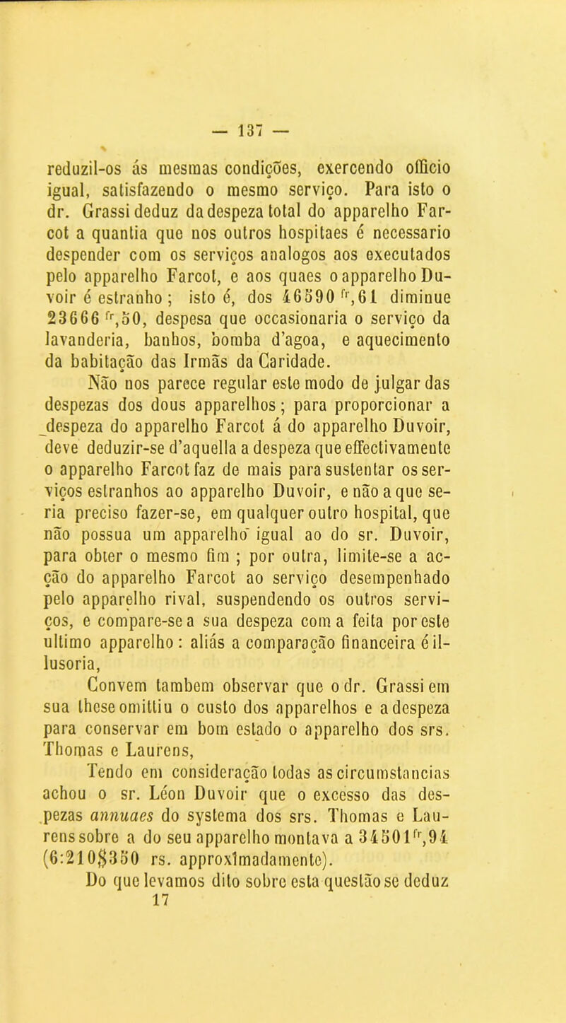 reduzil-os ás mesmas condições, exercendo oííicio igual, satisfazendo o mesmo serviço. Para isto o dr. Grassi deduz da despeza total do apparelho Far- cot a quantia que nos outros hospitaes é necessário despender com os serviços analogos aos executados pelo apparelho Farcot, e aos quaes o apparelho Du- voir é estranho ; isto é, dos 46S90'''■,61 dirainue 23666 ‘'■joO, despesa que occasionaria o serviço da lavanderia, banhos, bomba d’agoa, e aquecimento da babitacâo das Irmãs da Caridade. Não nos parece regular este modo de julgar das despezas dos dous apparelhos; para proporcionar a despeza do apparelho Farcot á do apparelho Duvoir, deve deduzir-se d’aquella a despeza que eíFectivamente 0 apparelho Farcot faz de mais para sustentar os ser- viços estranhos ao apparelho Duvoir, e não a que se- ria preciso fazer-se, em qualquer outro hospital, que não possua um apparelho' igual ao do sr. Duvoir, para obter o mesmo fim ; por outra, limite-se a ac- ção do apparelho Farcot ao serviço desempenhado pelo apparelho rival, suspendendo os outros servi- ços, e compare-se a sua despeza coma feita por esto ultimo apparelho: aliás a comparação financeira éil- lusoria, Convem também observar que odr. Grassi em sua thcseomittiu o custo dos apparelhos e a despeza para conservar em bom estado o apparelho dos srs. Thomas e Laurens, Tendo em consideração todas as circumstancias achou 0 sr. Léon Duvoir que o excesso das des- ,pezas annuaes do systema dos srs. Thomas e Lau- rens sobre a do seu apparelho montava a 34504 (6:210$350 rs. approximadamente). Do que levamos dito sobre esta questão se deduz 17