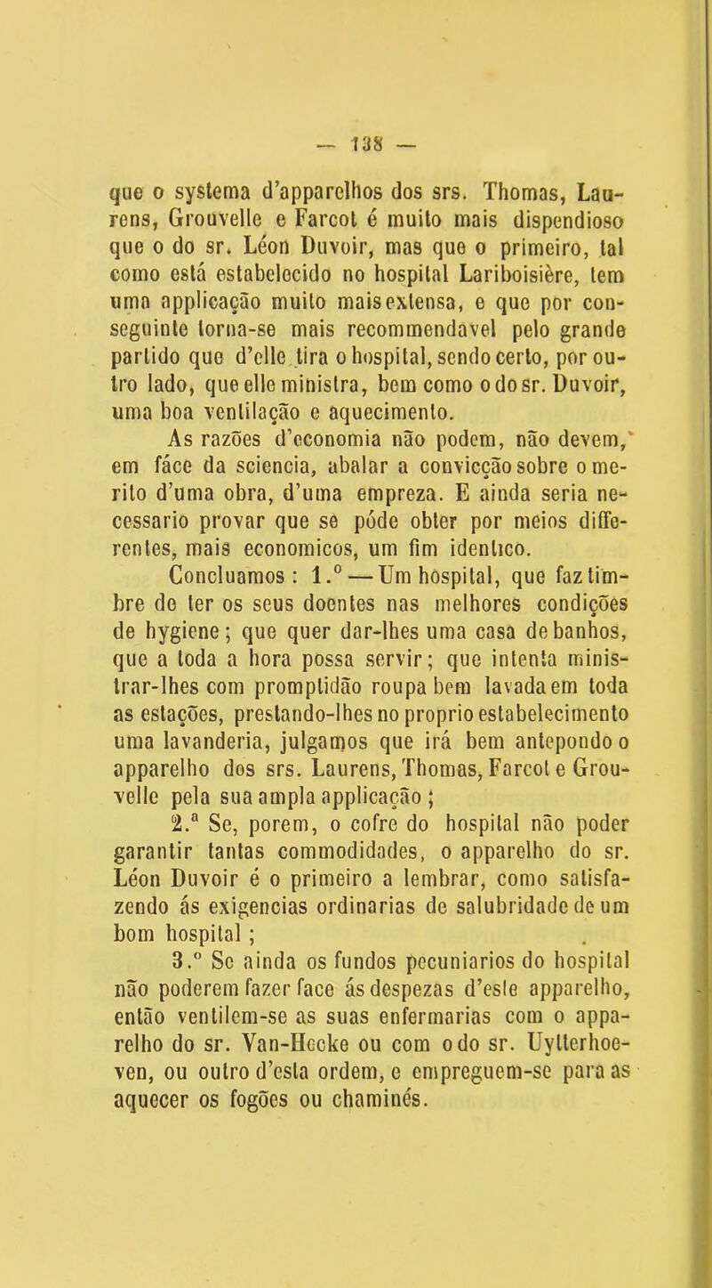 que 0 syslema d’apparelhos dos srs. Thomas, Laa- rens, Grouvelle e Farcol é muito mais dispendioso que 0 do sr. Léon Duvoir, mas que o primeiro, tal como está estabelecido no hospital Lariboisière, lem uma appiicação muito mais extensa, e que por con- seguinte torna-se mais recommendavel pelo grande partido que d’clle tira o hospital, sendo certo, por ou- tro lado, que elle ministra, bem como odosr. üuvoir, uma boa ventilação e aquecimento. As razões d’cconomia não podem, não devem,' em fáce da sciencia, abalar a conviccãosobre orne- rito d’uma obra, d’uma empreza. E ainda seria ne- cessário provar que se pode obter por meios diífe- rentes, mais economicos, um fim idêntico. Concluamos: l.° — Um hospital, que faz tim- bre de ter os seus doentes nas melhores condicões de hygiene; que quer dar-lhes uma casa de banhos, que a toda a hora possa servir; que intenta minis- trar-lhes com promptidão roupa bem lavada em toda as estações, prestando-lhes no proprio estabelecimento uma lavanderia, julgamos que irá bem antepondo o apparelho dos srs. Laurens, Thomas, Farcot e Grou- velle pela sua ampla appiicação ; 2. “ Se, porem, o cofre do hospital não poder garantir tantas commodidades, o apparelho do sr. Léon Duvoir é o primeiro a lembrar, como satisfa- zendo ás exigências ordinárias de salubridade de um bom hospital; 3. ” Sc ainda os fundos pecuniários do hospital não poderem fazer face ásdespezas d’esle apparelho, então venlilem-se as suas enfermarias com o appa- relho do sr. Van-Hecke ou com o do sr. Uylterhoe- ven, ou outro d’esta ordem, e empreguem-se para as aquecer os fogões ou chaminés.