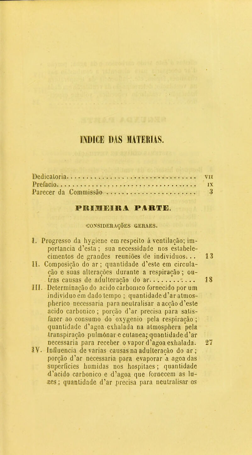 INDICE DAS MATÉRIAS. Dedicatória vn Prefacio ix Parecer da Commissão 3 PRIMEIRA PARVE. ■CONSIDERAÇÕES GERAES. I. Progresso da hygiene em respeito á ventilação^ im- portância d’esta; sua necessidade nos estabele- cimentos de grandes reuniões de individuos... 13 II. Composição do ar; quantidade d’este em circula- ção o suas alterações durante a respiração; ou- tras causas de adulteração do ar 18 III. Determinação do acido carbonico fornecido por um individuo em dado tempo ; quantidade d’ar atmos- pherico necessária para neutralisar aacçãod’este acido carbonico; porção d’ar precisa para satis- fazer ao consumo do oxygenio pela respiração ; quantidade d’agoa exhalada na atmosphera pela transpiração pulmónar e cutauea; q'uantidade d’ar necessária para receber o vapor d’agoa exhalada. 27 IV. Iníluencia de varias causas na adulteração do ar; porção d’ar necessária para evaporar *a agoadas superfícies húmidas nos hospitaes; quantidade d’acido carbonico e d’agoa que fornecem as lu- zes; quantidade d’ar precisa para neutralisar os